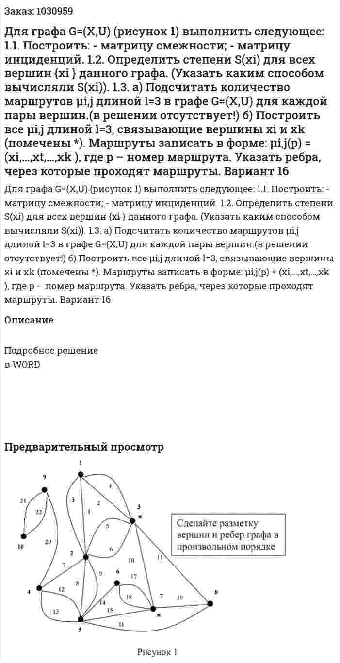 Для графа G=(X,U) (рисунок 1) выполнить следующее: 1.1. Построить: - матрицу смежности; - матрицу инциденций. 1.2. Определить степени S(xi) для всех вершин {xi } данного графа. (Указать каким способом вычисляли S(xi)). 1.3. а) Подсчитать количество маршрутов μi,j длиной  l=3 в графе G=(X,U) для каждой пары вершин.(в решении отсутствует!) б) Построить все μi,j длиной  l=3, связывающие вершины xi и xk (помечены *). Маршруты записать в форме: μi,j(p) = (xi,…,xt,…,xk ), где p – номер маршрута. Указать ребра, через которые проходят маршруты.  Вариант 16 