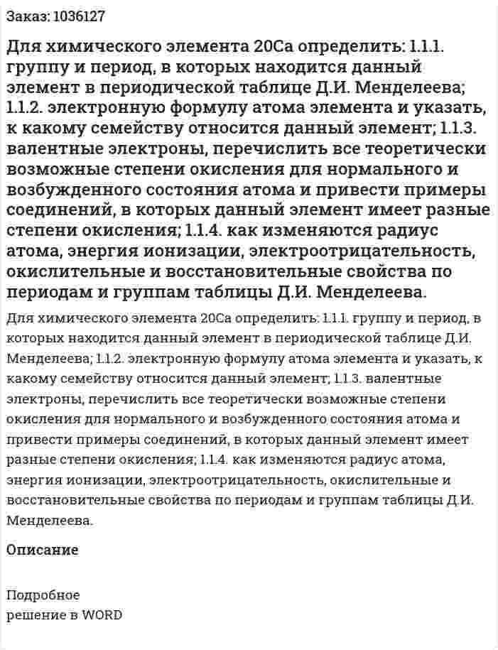 Для химического элемента 20Са  определить:  1.1.1. группу и период, в которых находится данный элемент в периодической таблице Д.И. Менделеева; 1.1.2. электронную формулу атома элемента и указать, к какому семейству относится данный элемент; 1.1.3. валентные электроны, перечислить все теоретически возможные степени окисления для нормального и возбужденного состояния атома и привести примеры соединений, в которых данный элемент имеет разные степени окисления; 1.1.4. как изменяются радиус атома, энергия ионизации, электроотрицательность, окислительные и восстановительные свойства по периодам и группам таблицы Д.И. Менделеева. 