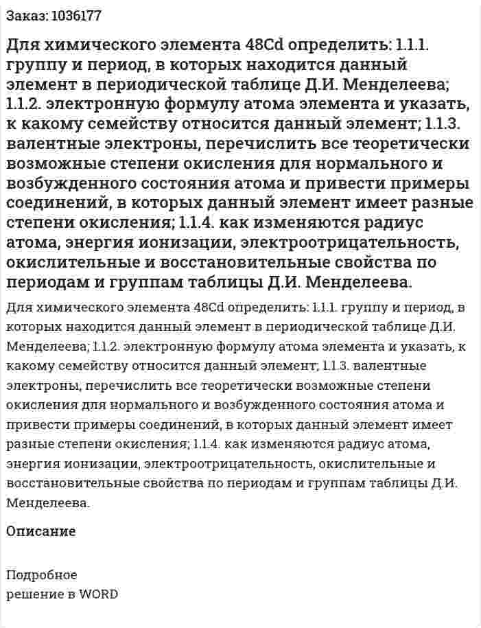 Для химического элемента 48Cd  определить:  1.1.1. группу и период, в которых находится данный элемент в периодической таблице Д.И. Менделеева; 1.1.2. электронную формулу атома элемента и указать, к какому семейству относится данный элемент; 1.1.3. валентные электроны, перечислить все теоретически возможные степени окисления для нормального и возбужденного состояния атома и привести примеры соединений, в которых данный элемент имеет разные степени окисления; 1.1.4. как изменяются радиус атома, энергия ионизации, электроотрицательность, окислительные и восстановительные свойства по периодам и группам таблицы Д.И. Менделеева. 