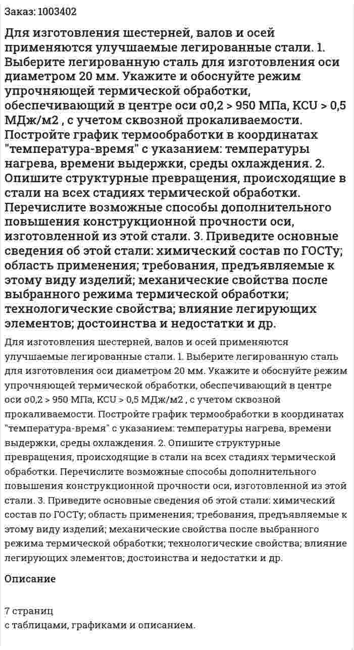 Для изготовления шестерней, валов и осей применяются улучшаемые легированные стали. 1.	Выберите легированную сталь для изготовления оси диаметром 20 мм. Укажите и обоснуйте режим упрочняющей термической обработки, обеспечивающий в центре оси σ0,2 > 950 МПа, KCU > 0,5 МДж/м2 , с учетом сквозной прокаливаемости. Постройте график термообработки в координатах "температура-время" с указанием: температуры нагрева, времени выдержки, среды охлаждения. 2.	Опишите структурные превращения, происходящие в стали на всех стадиях термической обработки. Перечислите возможные способы дополнительного повышения конструкционной прочности оси, изготовленной из этой стали. 3.	Приведите основные сведения об этой стали: химический состав по ГОСТу; область применения; требования, предъявляемые к этому виду изделий; механические свойства после выбранного режима термической обработки; технологические свойства; влияние легирующих элементов; достоинства и недостатки и др. 