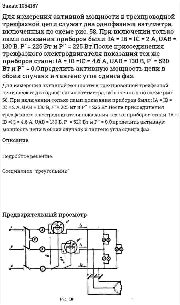 Для измерения активной мощности в трехпроводной трехфазной цепи служат два однофазных ваттметра, включенных по схеме рис. 58. При включении только ламп показания приборов были: IA = IB = IC = 2 А, UAB = 130 В, Р` = 225 Вт и Р`` = 225 Вт.После присоединения трехфазного электродвигателя показания тех же приборов стали: IA = IB =IC = 4.6 A, UAB = 130 В, P` = 520 Вт и P`` = 0.Определить активную мощность цепи в обоих случаях и тангенс угла сдвига фаз. 