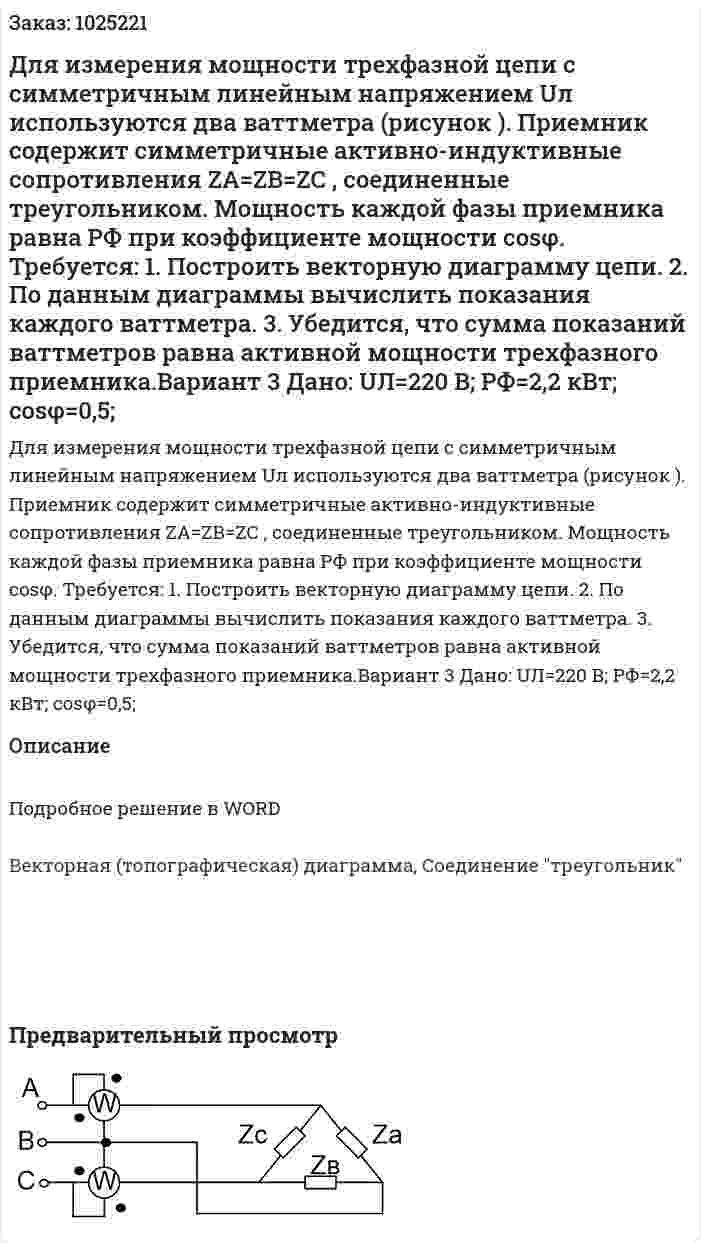 Для измерения мощности трехфазной цепи с симметричным линейным напряжением Uл используются два ваттметра (рисунок ). Приемник содержит симметричные активно-индуктивные сопротивления ZА=ZВ=ZС , соединенные треугольником. Мощность каждой фазы приемника равна РФ при коэффициенте мощности cosφ. Требуется: 1. Построить векторную диаграмму цепи. 2. По данным диаграммы вычислить показания каждого ваттметра. 3. Убедится, что сумма показаний ваттметров равна активной мощности трехфазного приемника.Вариант 3 Дано: UЛ=220 В; РФ=2,2 кВт; сosφ=0,5; 