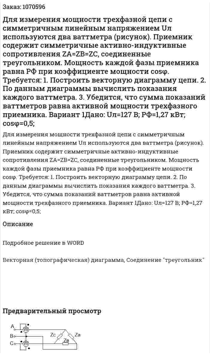 Для измерения мощности трехфазной цепи с симметричным линейным напряжением Uл используются два ваттметра (рисунок). Приемник содержит симметричные активно-индуктивные сопротивления ZА=ZВ=ZС, соединенные треугольником. Мощность каждой фазы приемника равна РФ при коэффициенте мощности cosφ. Требуется: 1. Построить векторную диаграмму цепи. 2. По данным диаграммы вычислить показания каждого ваттметра. 3. Убедится, что сумма показаний ваттметров равна активной мощности трехфазного приемника.  Вариант 1Дано: Uл=127 В; РФ=1,27 кВт; сosφ=0,5; 