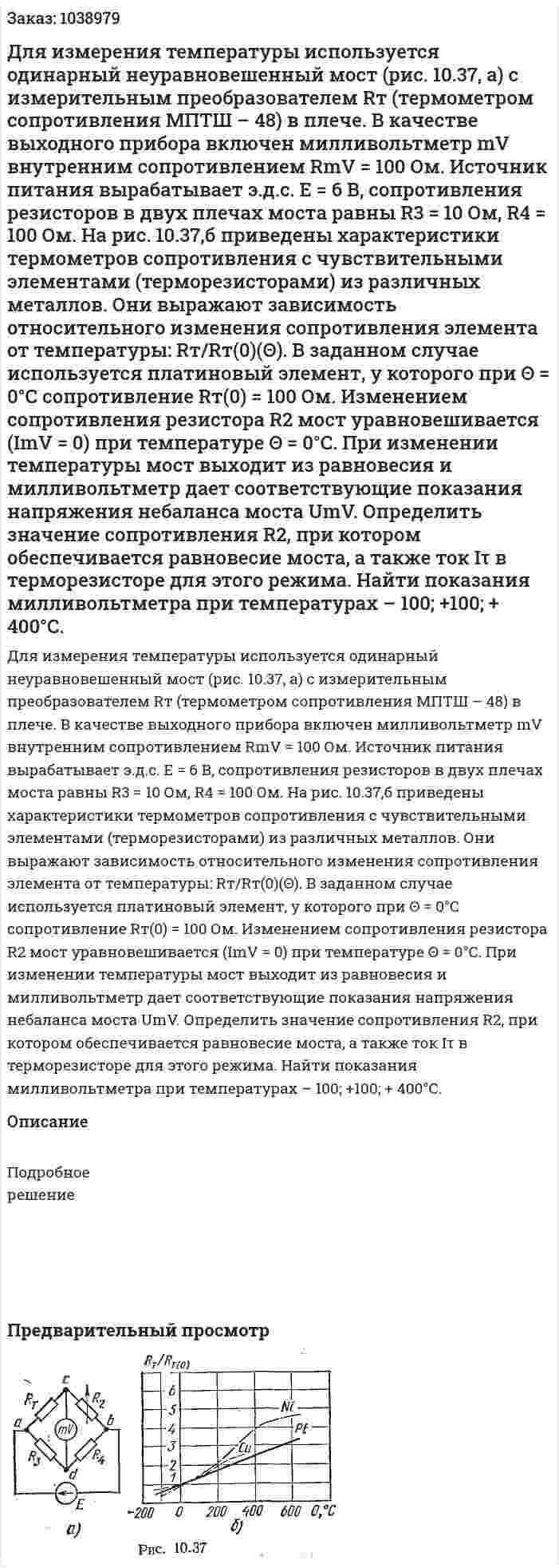 Для измерения температуры используется одинарный  неуравновешенный мост (рис. 10.37, а) с измерительным преобразователем Rт (термометром сопротивления МПТШ – 48) в плече. В качестве выходного прибора включен милливольтметр mV внутренним сопротивлением RmV = 100 Ом. Источник питания вырабатывает э.д.с. Е = 6 В, сопротивления резисторов в двух плечах моста равны R3 = 10 Ом, R4 = 100 Ом. На рис. 10.37,б приведены характеристики термометров сопротивления с чувствительными элементами (терморезисторами) из различных металлов. Они выражают зависимость относительного изменения сопротивления элемента от температуры: Rт/Rт(0)(Θ). В заданном случае используется платиновый элемент, у которого при Θ = 0°С сопротивление Rт(0) = 100 Ом. Изменением сопротивления резистора R2 мост уравновешивается (ImV = 0) при температуре Θ = 0°С.  При изменении температуры мост выходит из равновесия и милливольтметр дает соответствующие показания напряжения небаланса моста UmV. Определить значение сопротивления R2, при котором обеспечивается равновесие моста, а также ток Iτ в терморезисторе для этого режима. Найти показания милливольтметра при температурах – 100; +100; + 400°С. 