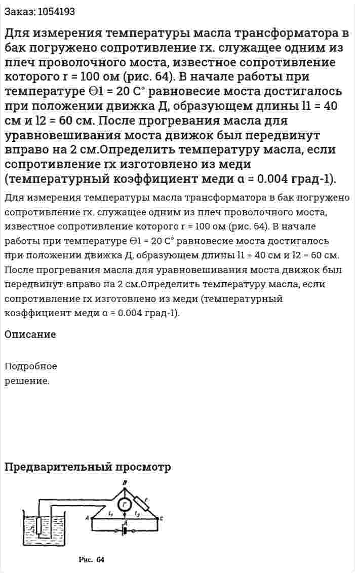 Для измерения температуры масла трансформатора в бак погружено сопротивление rх. служащее одним из плеч проволочного моста, известное сопротивление которого r = 100 ом (рис. 64). В начале работы при температуре ϴ1 = 20 С° равновесие моста достигалось при положении движка Д, образующем длины l1 = 40 см и l2 = 60 см. После прогревания масла для уравновешивания моста движок был передвинут вправо на 2 см.Определить температуру масла, если сопротивление rх изготовлено из меди (температурный коэффициент меди α = 0.004 град-1). 