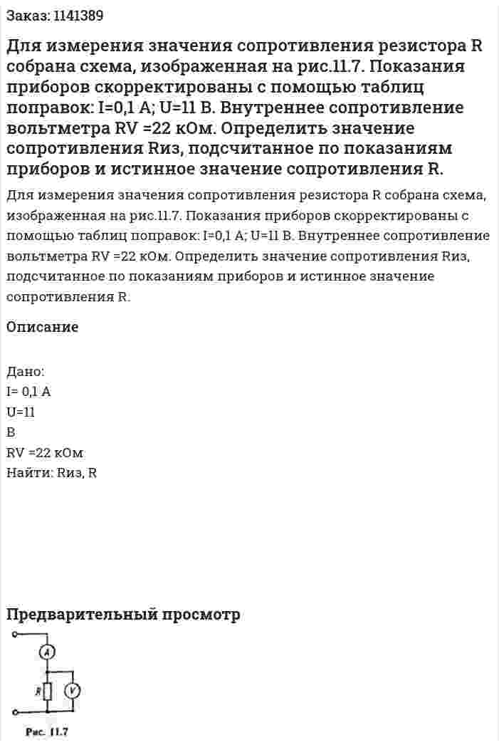 Для измерения значения сопротивления резистора R собрана схема, изображенная на  рис.11.7.    Показания приборов скорректированы с помощью таблиц поправок: I=0,1 А; U=11 В. Внутреннее сопротивление вольтметра RV =22 кОм. Определить значение сопротивления Rиз, подсчитанное по показаниям приборов и истинное значение сопротивления R. 