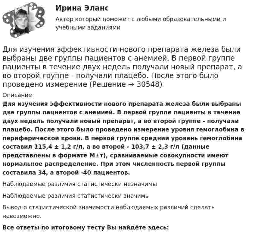      
          Описание
          Для изучения эффективности нового препарата железа были выбраны две группы пациентов с анемией. В первой группе пациенты в течение двух недель получали новый препарат, а во второй группе - получали плацебо. После этого было проведено измерение уровня гемоглобина в периферической крови. В первой группе средний уровень гемоглобина составил 115,4 ± 1,2 г/л, а во второй - 103,7 ± 2,3 г/л (данные представлены в формате М±т), сравниваемые совокупности имеют нормальное распределение. При этом численность первой группы составила 34, а второй -40 пациентов.Наблюдаемые различия статистически незначимыНаблюдаемые различия статистически значимыВывод о статистической значимости наблюдаемых различий сделать невозможно.Все ответы по итоговому тесту Вы найдёте здесь:   
            
            
            Для изучения производительности труда токарей на предприятии было проведено 10%-ное выборочное обследование 100 рабочих методом механического бесповторного отбора. В результате обследования получены данные о затратах времени на обработку одной детали:Для изучения эффективности нового препарата железа были выбраны две группы пациентов с анемией. В первой группе пациенты в течение двух недель получали новый препарат, а во второй группе - получали плацебо. После этого было проведено измерениеДля имущественного страхования (за исключением страхования гражданской ответственности) определение страховой суммы осуществляется …Для инвестиций характерна ситуация, что чем выше доходность, тем … и рискиДля использования внутри одной организации или внутри группы родственных организаций разработаны стандарты… Для использования программы, созданной с помощью интерпретатора, нужно …Для каких натуральных a и b число a^2+b^2+1 делится на a*b?Для изделий чулочно-носочных, применяемых в медицинских целях, трикотажных или вязаных ставка налога на добавленную стоимость (НДС) составит …Для изменения формата и параметров сигналов, обеспечения точного соответствие типа, разрешения и частоты сигнала параметрам устройств применяются …Для измерения глубины морского дна используется стальной трос, имеющий по всей длине постоянный диаметр. Определить максимально допустимую длину троса и его абсолютное удлинение, вызванное только действием собственного веса,Для измерения КПН жидкости сравнительным методом используют сталагмо-метр, представляющий собой трубку малого диаметра, из которой каплями вытекает жидкость фиксированного объёма. Определить КПН раствора соли,Для измерения магнитной проницаемости железа из него был изготовлен тороид длиной 50 см и площадью поперечного сечения 4 см2. Одна из обмоток тороида имела N1 = 500 витков и была присоединена к источнику тока, другая имела N2 = 1000 витков и была Для измерения показателя преломления аммиака в одно плечо интерферометра Майкельсона поместили трубку длиной l=14 см, из которой выкачан воздух. Концы трубки закрыты плоскопараллельными стеклами. При заполнении трубки аммиаком интерференционная картиДля измерения посредством шкалы интервалов устанавливаются специальные единицы измерения - в психологии это ... и стенайны