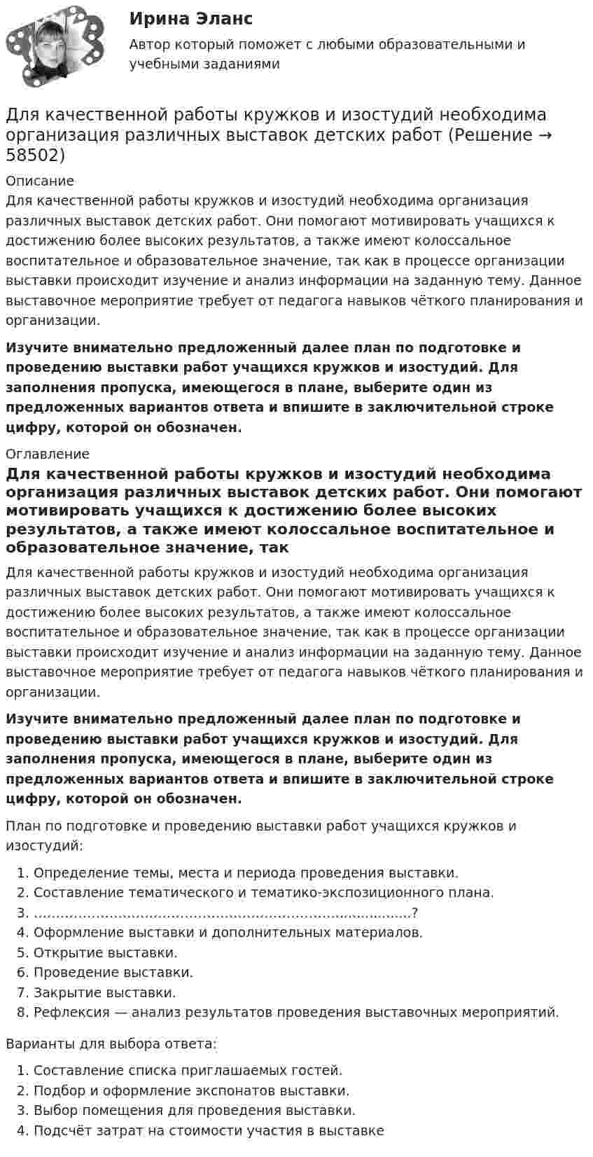      
            Описание
            Для качественной работы кружков и изостудий необходима организация различных выставок детских работ. Они помогают мотивировать учащихся к достижению более высоких результатов, а также имеют колоссальное воспитательное и образовательное значение, так как в процессе организации выставки происходит изучение и анализ информации на заданную тему. Данное выставочное мероприятие требует от педагога навыков чёткого планирования и организации. Изучите внимательно предложенный далее план по подготовке и проведению выставки работ учащихся кружков и изостудий. Для заполнения пропуска, имеющегося в плане, выберите один из предложенных вариантов ответа и впишите в заключительной строке цифру, которой он обозначен. 
            Оглавление
            Для качественной работы кружков и изостудий необходима организация различных выставок детских работ. Они помогают мотивировать учащихся к достижению более высоких результатов, а также имеют колоссальное воспитательное и образовательное значение, так как в процессе организации выставки происходит изучение и анализ информации на заданную тему. Данное выставочное мероприятие требует от педагога навыков чёткого планирования и организации. Изучите внимательно предложенный далее план по подготовке и проведению выставки работ учащихся кружков и изостудий. Для заполнения пропуска, имеющегося в плане, выберите один из предложенных вариантов ответа и впишите в заключительной строке цифру, которой он обозначен. План по подготовке и проведению выставки работ учащихся кружков и изостудий:  Определение темы, места и периода проведения выставки.  Составление тематического и тематико-экспозиционного плана.  …………………………………………………………….................?  Оформление выставки и дополнительных материалов.  Открытие выставки.  Проведение выставки.  Закрытие выставки.  Рефлексия — анализ результатов проведения выставочных мероприятий. Варианты для выбора ответа:  Составление списка приглашаемых гостей.  Подбор и оформление экспонатов выставки.  Выбор помещения для проведения выставки.  Подсчёт затрат на стоимости участия в выставке  
            
            
            Для какой частоты вращении электрических машин допустимое значение вибрации не устанавливается ? Выберите один ответ: a.менее 750 об/мин; b.менее 1500 об/мин; c.менее 1000 об/мин; d.менее 600 об/мин. e.менее 900 об/мин;Для качественной работы кружков и изостудий необходима организация различных выставок детских работДля комплексного соединения K3[CrCl6] характерно  Выберите один или несколько ответов:  sp3-тип гибридизации   наличие окраски   диамагнетизм   sp3d2-тип гибридизации   d2sp3-тип гибридизации   отсутствие окраски   парамагнетизмДля консервативной системы с двумя степенями свободы (q1 - обобщенные координаты) положение устойчивого равновесия и движения определяется формулами:    Что представляет собой функция Ф?   Выберите один ответ: a. кинетическую энергию Для легкоатлетов характерны такие травмы, как ... (укажите 2 варианта ответа)Для лечения хронического заболевания сустава на бедро коровы накладывается озокеритовая аппликация, масса озокерита в которой 6,5 кг, температура 75 ºC. Какое количество теплоты отдаст озокеритДля лиц, непосредственно участвовавших в подземных испытаниях ядерного оружия, стандартный вычет составляетДля какого из перечисленных минералов цвет является основным диагностическим признаком? ТулГУДля какого первого момента времени смещение точки от положения равновесия равно √2/2 её амплитуды? Расстояние колеблющейся точки от источника 3/8 l, а период колебаний 2 с.Для какой сферы экономической деятельности в рамках решения основных производственных задач в наименьшей степени могут быть применимы технологии Интернета вещей (IoT)?Для какой цели в работе применено два амперметра? Выберите один ответ: Для какой цели в работе применяется потенциометр? Выберите один ответ: Для какой цели используется тумблер QS? Выберите один ответ: a. Служит для запуска электродвигателя в работу; b. Для обеспечения нагрузки двигателя; c. Для обеспечения нагрузки электромагнитного тормоза. d. Позволяет подключить элеДля какой цели используют укорочение шага обмотки? Выберите один ответ: a.для подавления высших гармоник поля и ЭДС; b.для уменьшения геометрических размеров электродвигателя; c.для экономии металла; d.для создания дополнительного магнитн