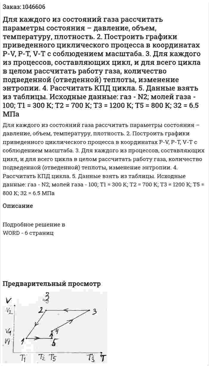 Для каждого из состояний газа рассчитать параметры состояния – давление, объем, температуру, плотность. 2. Построить графики приведенного циклического процесса в координатах P-V, P-T, V-T с соблюдением масштаба. 3. Для каждого из процессов, составляющих цикл, и для всего цикла в целом рассчитать работу газа, количество подведенной (отведенной) теплоты, изменение энтропии. 4. Рассчитать КПД цикла. 5. Данные взять из таблицы. Исходные данные: газ - N2; молей газа - 100; Т1 = 300 К; Т2 = 700 К; Т3 = 1200 К; Т5 = 800 К; З2 = 6.5 МПа