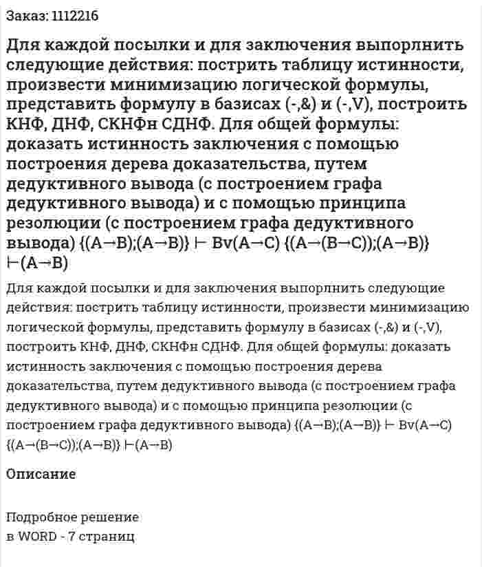 Для каждой посылки и для заключения выпорлнить следующие действия: пострить таблицу истинности, произвести минимизацию логической формулы, представить формулу в базисах (-,&amp;) и (-,V), построить КНФ, ДНФ, СКНФн СДНФ. 	Для общей  формулы: доказать истинность заключения с помощью построения дерева доказательства, путем дедуктивного вывода (с построением графа дедуктивного вывода) и с помощью принципа резолюции (с построением графа дедуктивного вывода) 	{(A→B);(A→B)} ⊢ Bv(A→C)	 {(A→(B→C));(А→В)} ⊢(A→B) 