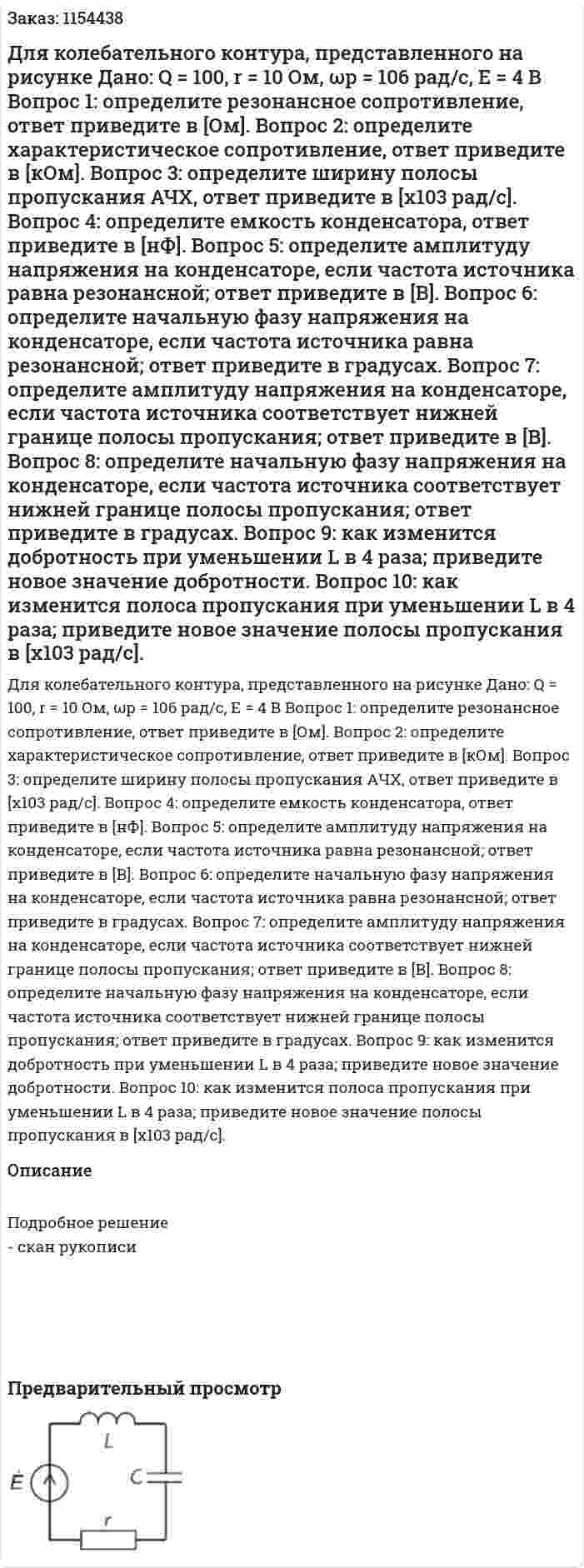 Для колебательного контура, представленного на рисунке Дано: Q = 100, r = 10 Ом, ωр = 106 рад/с, Е = 4 В Вопрос 1: определите резонансное сопротивление, ответ приведите в [Ом]. Вопрос 2: определите характеристическое сопротивление, ответ приведите в [кОм]. Вопрос 3: определите ширину полосы пропускания АЧХ, ответ приведите в [х103 рад/с]. Вопрос 4: определите емкость конденсатора, ответ приведите в [нФ]. Вопрос 5: определите амплитуду напряжения на конденсаторе, если частота источника равна резонансной; ответ приведите в [В]. Вопрос 6: определите начальную фазу напряжения на конденсаторе, если частота источника равна резонансной; ответ приведите в градусах. Вопрос 7: определите амплитуду напряжения на конденсаторе, если частота источника соответствует нижней границе полосы пропускания; ответ приведите в [В]. Вопрос 8: определите начальную фазу напряжения на конденсаторе, если частота источника соответствует нижней границе полосы пропускания; ответ приведите в градусах. Вопрос 9: как изменится добротность при уменьшении L в 4 раза; приведите новое значение добротности. Вопрос 10: как изменится полоса пропускания при уменьшении L в 4 раза; приведите новое значение полосы пропускания в [х103 рад/с]. 