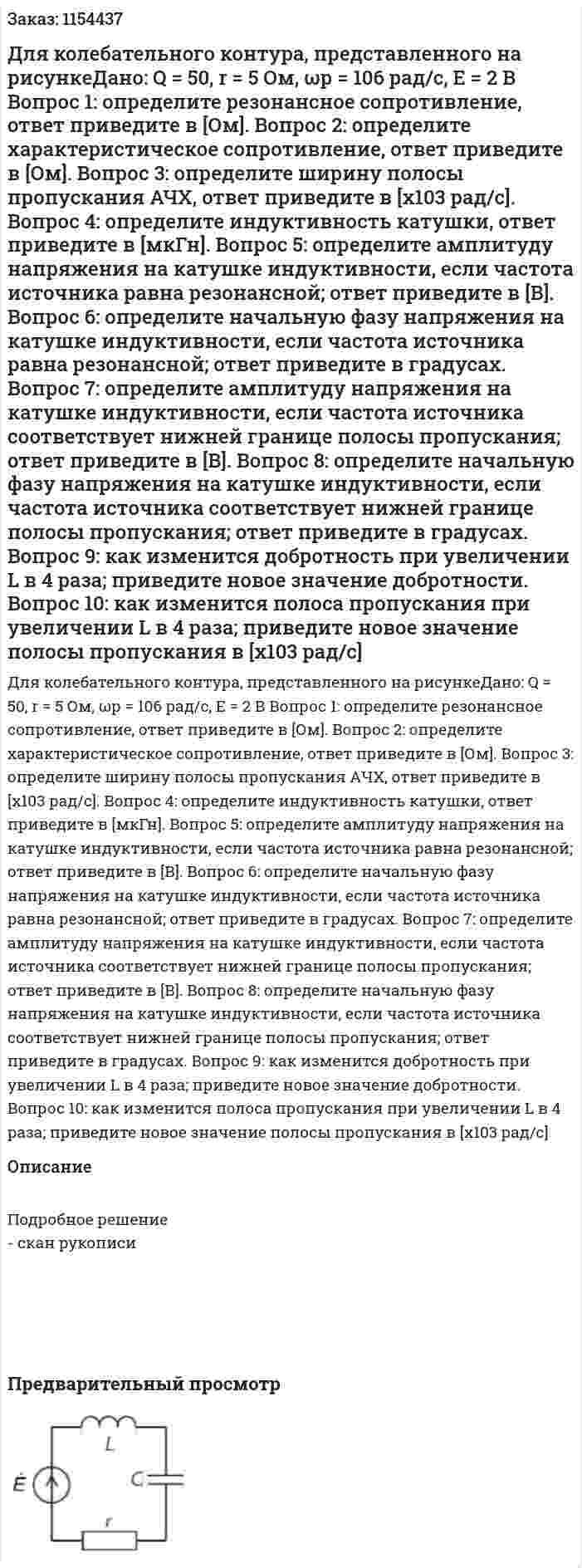 Для колебательного контура, представленного на рисункеДано: Q = 50, r = 5 Ом, ωр = 106 рад/с, Е = 2 В Вопрос 1: определите резонансное сопротивление, ответ приведите в [Ом]. Вопрос 2: определите характеристическое сопротивление, ответ приведите в [Ом]. Вопрос 3: определите ширину полосы пропускания АЧХ, ответ приведите в [х103 рад/с]. Вопрос 4: определите индуктивность катушки, ответ приведите в [мкГн]. Вопрос 5: определите амплитуду напряжения на катушке индуктивности, если частота источника равна резонансной; ответ приведите в [В]. Вопрос 6: определите начальную фазу напряжения на катушке индуктивности, если частота источника равна резонансной; ответ приведите в градусах. Вопрос 7: определите амплитуду напряжения на катушке индуктивности, если частота источника соответствует нижней границе полосы пропускания; ответ приведите в [В]. Вопрос 8: определите начальную фазу напряжения на катушке индуктивности, если частота источника соответствует нижней границе полосы пропускания; ответ приведите в градусах. Вопрос 9: как изменится добротность при увеличении L в 4 раза; приведите новое значение добротности. Вопрос 10: как изменится полоса пропускания при увеличении L в 4 раза; приведите новое значение полосы пропускания в [х103 рад/с] 
