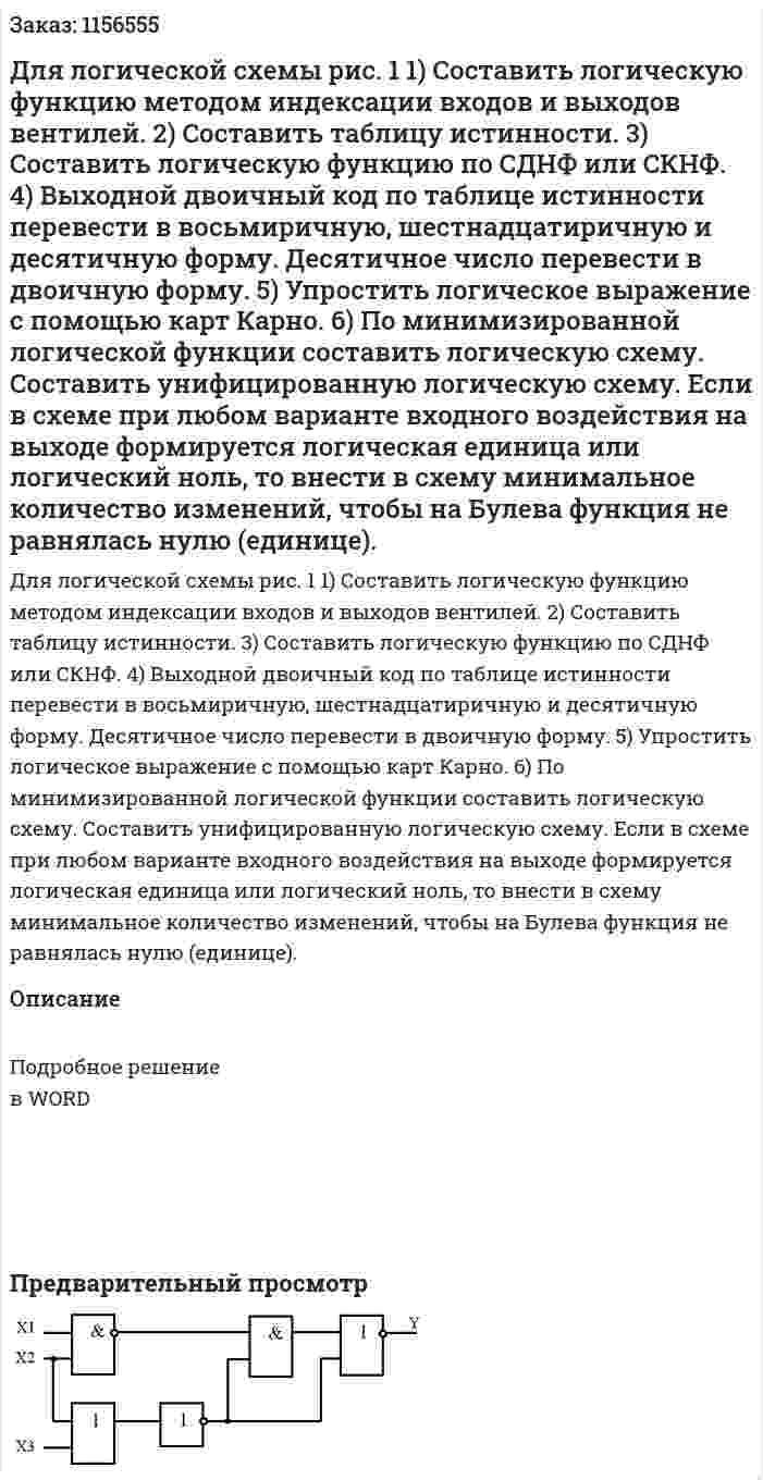 Для логической схемы рис. 1 1) Составить логическую функцию методом индексации входов и  выходов вентилей. 2) Составить таблицу истинности. 3) Составить логическую функцию по СДНФ или СКНФ. 4) Выходной двоичный код по таблице истинности перевести в восьмиричную, шестнадцатиричную и десятичную форму. Десятичное число перевести в двоичную форму. 5) Упростить логическое выражение с помощью карт Карно. 6) По минимизированной логической функции составить логическую схему. Составить унифицированную логическую схему. Если в схеме при любом варианте входного воздействия на выходе формируется логическая единица или логический ноль, то внести в схему минимальное количество изменений, чтобы на Булева функция не равнялась нулю (единице). 