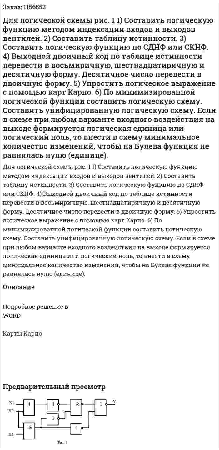Для логической схемы рис. 1 1) Составить логическую функцию методом индексации входов и  выходов вентилей. 2) Составить таблицу истинности. 3) Составить логическую функцию по СДНФ или СКНФ. 4) Выходной двоичный код по таблице истинности перевести в восьмиричную, шестнадцатиричную и десятичную форму. Десятичное число перевести в двоичную форму. 5) Упростить логическое выражение с помощью карт Карно. 6) По минимизированной логической функции составить логическую схему. Составить унифицированную логическую схему. Если в схеме при любом варианте входного воздействия на выходе формируется логическая единица или логический ноль, то внести в схему минимальное количество изменений, чтобы на Булева функция не равнялась нулю (единице). 