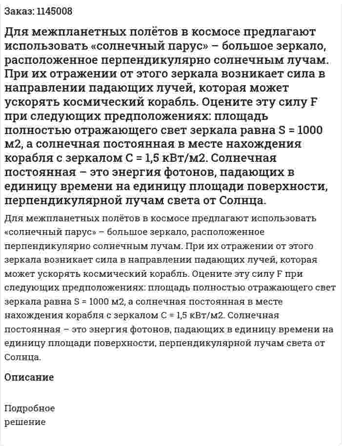 Для межпланетных полётов в космосе предлагают использовать «солнечный парус» – большое зеркало, расположенное перпендикулярно солнечным лучам. При их отражении от этого зеркала возникает сила в направлении падающих лучей, которая может ускорять космический корабль.  Оцените эту силу F при следующих предположениях: площадь полностью отражающего свет зеркала равна S = 1000 м2, а солнечная постоянная в месте нахождения корабля с зеркалом C = 1,5 кВт/м2. Солнечная постоянная – это энергия фотонов, падающих в единицу времени на единицу площади поверхности, перпендикулярной лучам света от Солнца. 