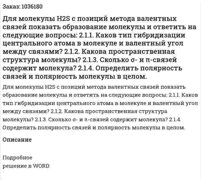 Для молекулы H2S с позиций метода валентных связей показать образование молекулы и ответить на следующие вопросы: 2.1.1. Каков тип гибридизации центрального атома в молекуле и валентный угол между связями? 2.1.2. Какова пространственная структура молекулы? 2.1.3. Сколько σ- и π-связей содержит молекула? 2.1.4. Определить полярность связей и полярность молекулы в целом. 