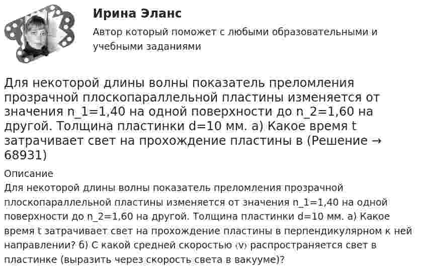      
            Описание
            Для некоторой длины волны показатель преломления прозрачной плоскопараллельной пластины изменяется от значения n_1=1,40 на одной поверхности до n_2=1,60 на другой. Толщина пластинки d=10 мм. а) Какое время t затрачивает свет на прохождение пластины в перпендикулярном к ней направлении? б) С какой средней скоростью 〈v〉 распространяется свет в пластинке (выразить через скорость света в вакууме)?   
            
            
            Для небольших и средних финансово успешных организаций, расположенных в крупных городах России, при привлечении сотрудников следует ориентироваться на услуги ...Для некоторой длины волны показатель преломления прозрачной плоскопараллельной пластины изменяется от значения n_1=1,40 на одной поверхности до n_2=1,60 на другой. Толщина пластинки d=10 мм. а) Какое время t затрачивает свет на прохождение пластины вДля обезвреживания аварийно химически опасных веществ необходимо провести …Для обеспечения надежности АСУ ТП в ней используется две ЭВМ. Пер-вая ЭВМ выполняет обработку данных о технологическом процессе и вы-работку управляющих сигналов, а вторая находится в «горячем резерве». Данные в ЭВМ поступают через 10 ± 2 с, обрабатываются в течение 3 с, затем посылается управляющий сигнал, поддерживающий заданный темп процессаДля образования неизменяемой системы при присоединении шарнирного узла к дискуДля обучения сотрудников командным навыкам может уйти от ...Для обязательного страхования характерно …Для максимизации полезности потребитель должен …Для менеджера-стратега сотрудники являются основой организации. Какой подход к мотивации персонала использует менеджер-стратег?Для модели производителя (фирмы) найти функции спроса на затраты и определить функцию предложения, если производственная функция задана соотношением .Для наблюдения за лесными массивами в целях обнаружения пожара используется вертолёт. На какой высоте дальность горизонта будет составлять х = 100 км? Какая дальность горизонта будет на высоте Н = 1,5 км? Какая площадь леса будет Для налога характерны такие признаки, как...Для направления ... релевантной трансформационной целью является непрерывное развитие актуальных для реализуемых проектов компетенций и формирование клиентоцентричного мышления, подразумевающего помимо ориентации деятельности на заказчиков и потДля направления ... целесообразно выделить в качестве ключевых целей трансформации своевременную и качественную их инвентаризацию, непрерывное совершенствование существующих процессов для улучшения клиентского опыта и снижения затрат, а также 