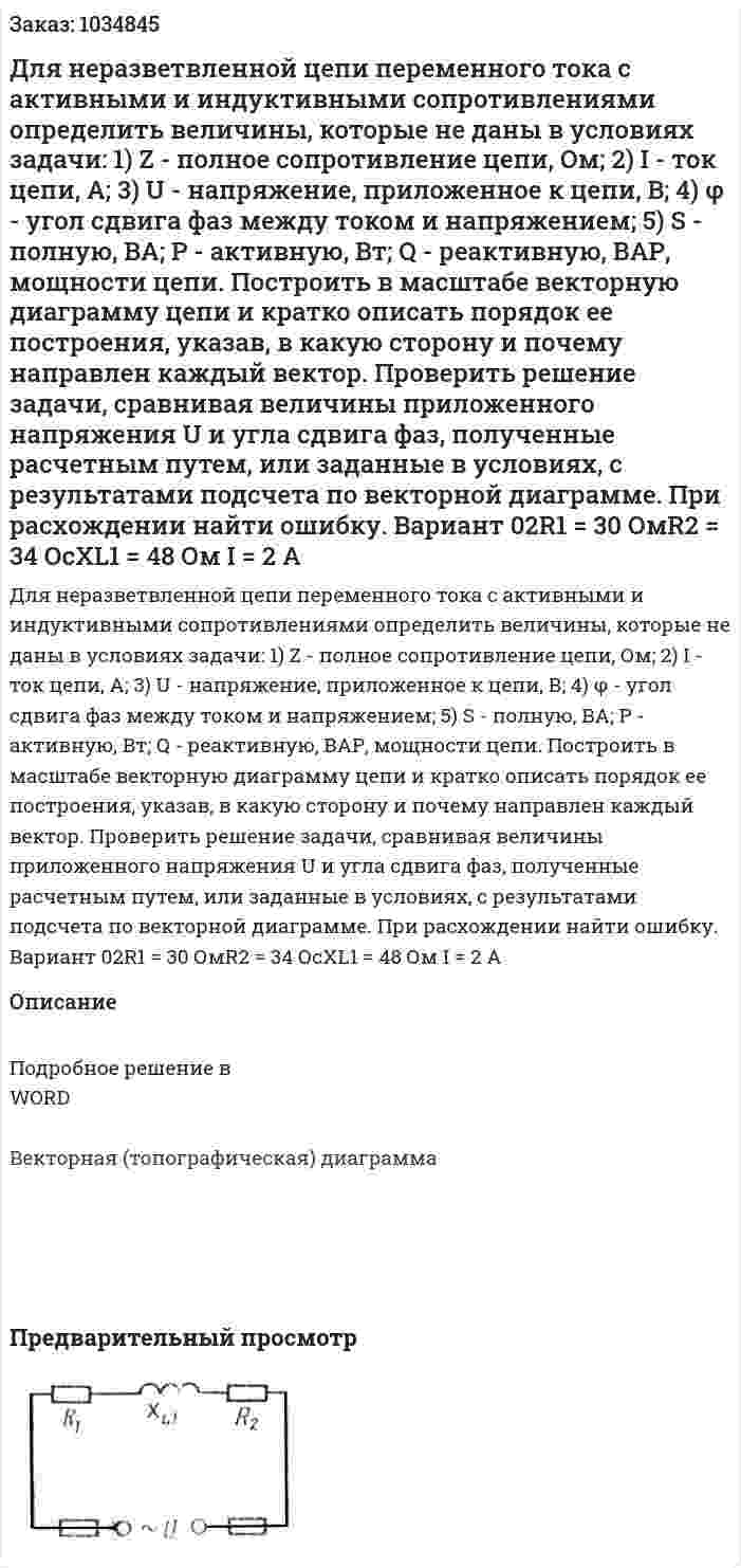 Для неразветвленной цепи переменного тока с активными и индуктивными сопротивлениями определить величины, которые не даны в условиях задачи: 1)  Z - полное сопротивление цепи, Ом; 2) I - ток цепи, А; 3) U - напряжение, приложенное к цепи, В; 4) φ - угол сдвига фаз между током и напряжением; 5) S - полную, ВА; Р - активную, Вт; Q - реактивную, ВАР, мощности цепи.   Построить в масштабе векторную диаграмму цепи и кратко описать порядок ее построения, указав, в какую сторону и почему направлен каждый вектор. Проверить решение задачи, сравнивая величины приложенного напряжения U и угла сдвига фаз, полученные расчетным путем, или заданные в условиях, с результатами подсчета по векторной диаграмме. При расхождении найти ошибку.   Вариант 02R1 = 30 ОмR2 = 34 ОсXL1 = 48 Ом I = 2 A 