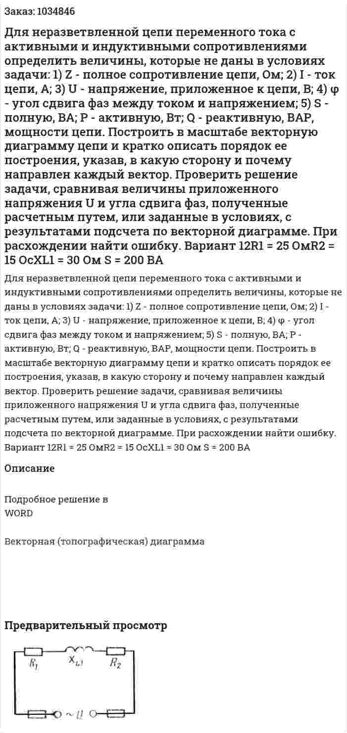 Для неразветвленной цепи переменного тока с активными и индуктивными сопротивлениями определить величины, которые не даны в условиях задачи: 1)  Z - полное сопротивление цепи, Ом; 2) I - ток цепи, А; 3) U - напряжение, приложенное к цепи, В; 4) φ - угол сдвига фаз между током и напряжением; 5) S - полную, ВА; Р - активную, Вт; Q - реактивную, ВАР, мощности цепи.   Построить в масштабе векторную диаграмму цепи и кратко описать порядок ее построения, указав, в какую сторону и почему направлен каждый вектор. Проверить решение задачи, сравнивая величины приложенного напряжения U и угла сдвига фаз, полученные расчетным путем, или заданные в условиях, с результатами подсчета по векторной диаграмме. При расхождении найти ошибку.   Вариант 12R1 = 25 ОмR2 = 15 ОсXL1 = 30 Ом S = 200 ВА 