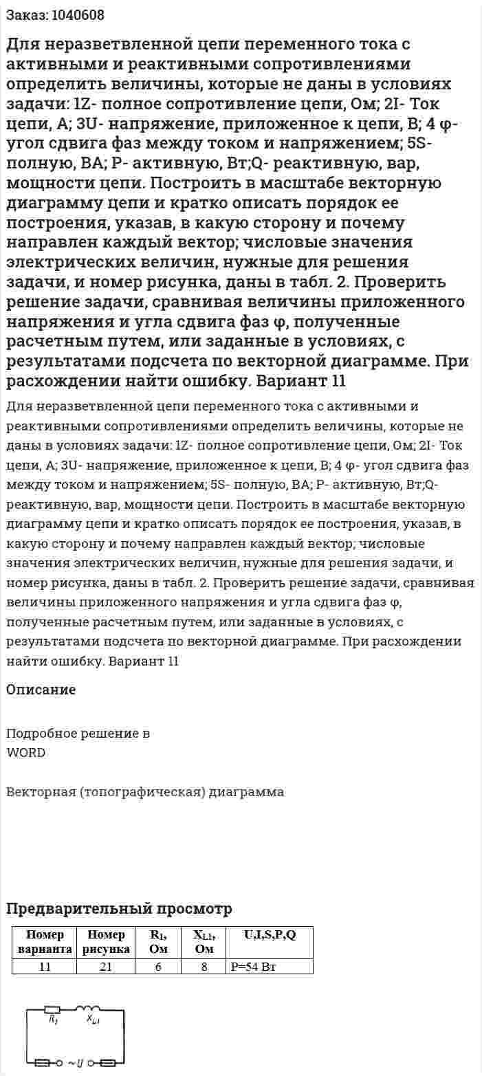 Для неразветвленной цепи переменного тока с активными и реактивными сопротивлениями определить величины, которые не даны в условиях задачи: 1Z- полное сопротивление цепи, Ом; 2I- Ток цепи, А; 3U- напряжение, приложенное к цепи, В; 4 φ- угол сдвига фаз между током и напряжением; 5S- полную, ВА; P- активную, Вт;Q- реактивную, вар, мощности цепи.  	Построить в масштабе векторную диаграмму цепи и кратко описать порядок ее построения, указав, в какую сторону и почему направлен каждый вектор; числовые значения электрических величин, нужные для решения задачи, и номер рисунка, даны в табл. 2. 	Проверить решение задачи, сравнивая  величины приложенного напряжения и угла сдвига фаз φ, полученные расчетным путем, или заданные в условиях, с результатами подсчета по векторной диаграмме. При расхождении найти ошибку. Вариант 11 