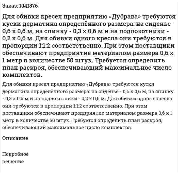 Для обивки кресел предприятию «Дубрава» требуются куски дерматина определённого размера: на сиденье - 0,6 x 0,6 м, на спинку - 0,3 х 0,6 м и на подлокотники - 0,2 x 0,6 м. Для обивки одного кресла они требуются в пропорции 1:1:2 соответственно. При этом поставщики обеспечивают предприятие материалом размера 0,6 x 1 метр в количестве 50 штук. Требуется определить план раскроя, обеспечивающий максимальное число комплектов. 