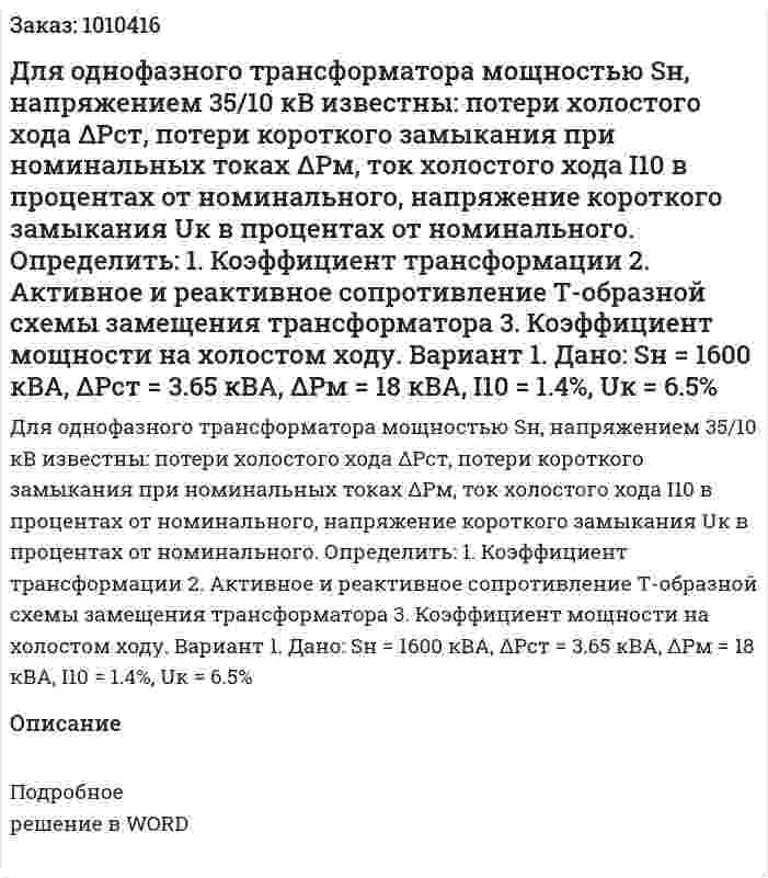 Для однофазного трансформатора мощностью Sн, напряжением 35/10 кВ известны: потери холостого хода ΔPст, потери короткого замыкания при номинальных токах ΔPм, ток холостого хода I10 в процентах от номинального, напряжение короткого замыкания Uк в процентах от номинального. Определить: 1.	Коэффициент трансформации 2.	Активное и реактивное сопротивление Т-образной схемы замещения трансформатора 3.	Коэффициент мощности на холостом ходу. Вариант 1. Дано: Sн = 1600 кВА, ΔPст = 3.65 кВА, ΔPм = 18 кВА, I10 = 1.4%, Uк = 6.5% 