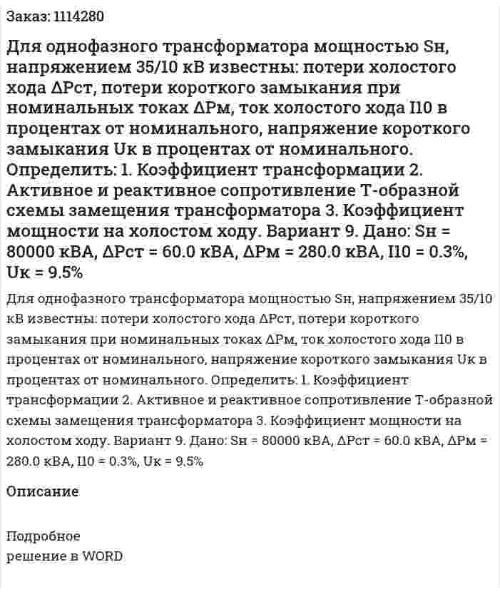 Для однофазного трансформатора мощностью Sн, напряжением 35/10 кВ известны: потери холостого хода ΔPст, потери короткого замыкания при номинальных токах ΔPм, ток холостого хода I10 в процентах от номинального, напряжение короткого замыкания Uк в процентах от номинального. Определить: 1.	Коэффициент трансформации 2.	Активное и реактивное сопротивление Т-образной схемы замещения трансформатора 3.	Коэффициент мощности на холостом ходу. Вариант 9. Дано: Sн = 80000 кВА, ΔPст = 60.0 кВА, ΔPм = 280.0 кВА, I10 = 0.3%, Uк = 9.5% 