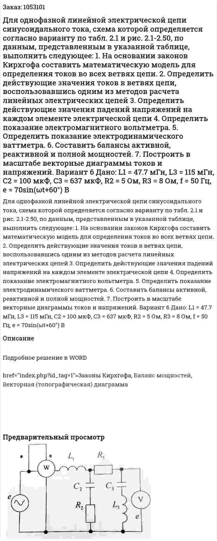 Для однофазной линейной электрической цепи синусоидального тока, схема которой определяется согласно варианту по табл. 2.1 и рис. 2.1-2.50, по данным, представленным в указанной таблице, выполнить следующее: 1.	На основании законов Кирхгофа составить математическую модель для определения токов во всех ветвях цепи. 2.	Определить действующие значения токов в ветвях цепи, воспользовавшись одним из методов расчета линейных электрических цепей 3.	Определить действующие значения падений напряжений на каждом элементе электрической цепи 4.	Определить показание электромагнитного вольтметра. 5.	Определить показание электродинамического ваттметра. 6.	Составить балансы активной, реактивной и полной мощностей. 7.	Построить в масштабе векторные диаграммы токов и напряжений.  Вариант 6   Дано: L1 = 47.7 мГн, L3 = 115 мГн, С2 = 100 мкФ, C3 = 637 мкФ, R2 = 5 Ом, R3 = 8 Ом, f = 50 Гц,  e = 70sin(ωt+60°) В 