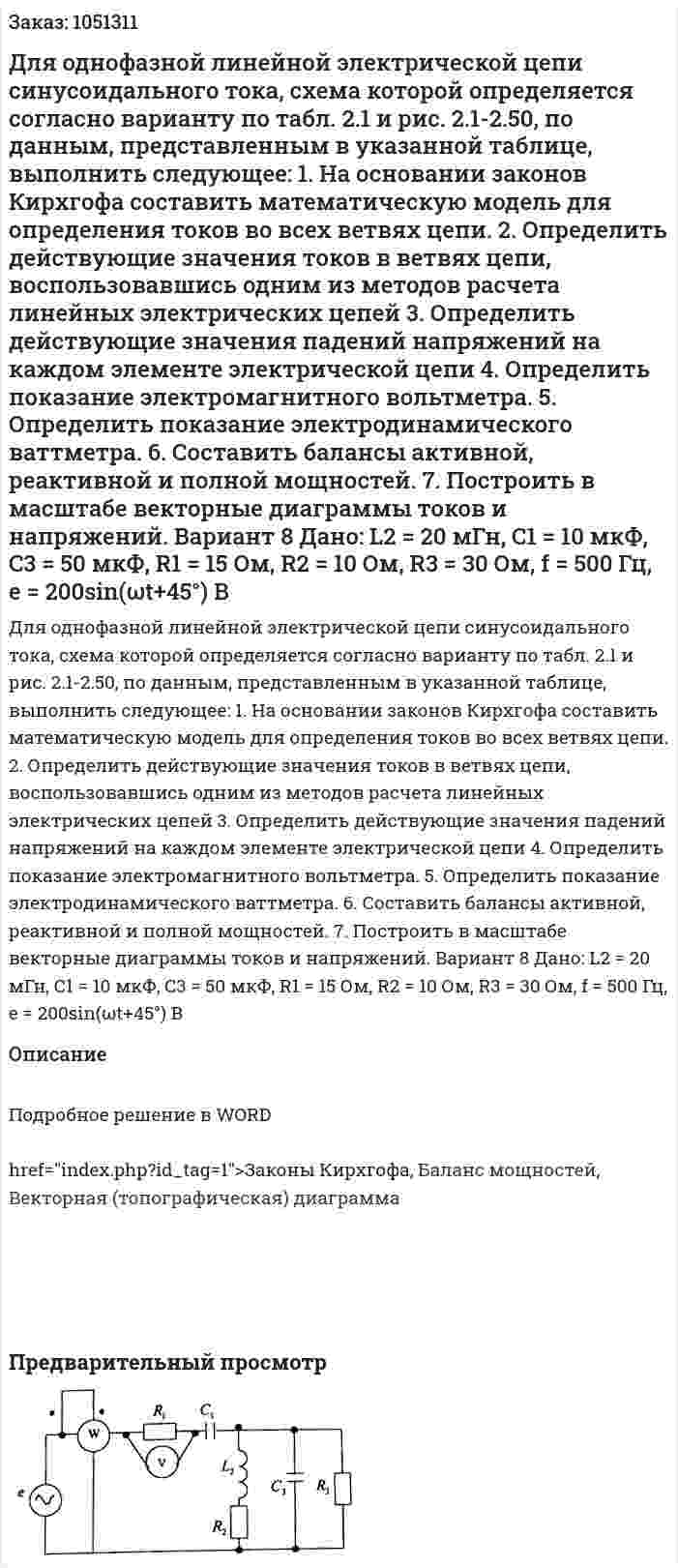 Для однофазной линейной электрической цепи синусоидального тока, схема которой определяется согласно варианту по табл. 2.1 и рис. 2.1-2.50, по данным, представленным в указанной таблице, выполнить следующее: 1.	На основании законов Кирхгофа составить математическую модель для определения токов во всех ветвях цепи. 2.	Определить действующие значения токов в ветвях цепи, воспользовавшись одним из методов расчета линейных электрических цепей 3.	Определить действующие значения падений напряжений на каждом элементе электрической цепи 4.	Определить показание электромагнитного вольтметра. 5.	Определить показание электродинамического ваттметра. 6.	Составить балансы активной, реактивной и полной мощностей. 7.	Построить в масштабе векторные диаграммы токов и напряжений.  Вариант 8   Дано: L2 = 20 мГн, С1 = 10 мкФ, C3 = 50 мкФ, R1 = 15 Ом, R2 = 10 Ом, R3 = 30 Ом, f = 500 Гц,  e = 200sin(ωt+45°) В 