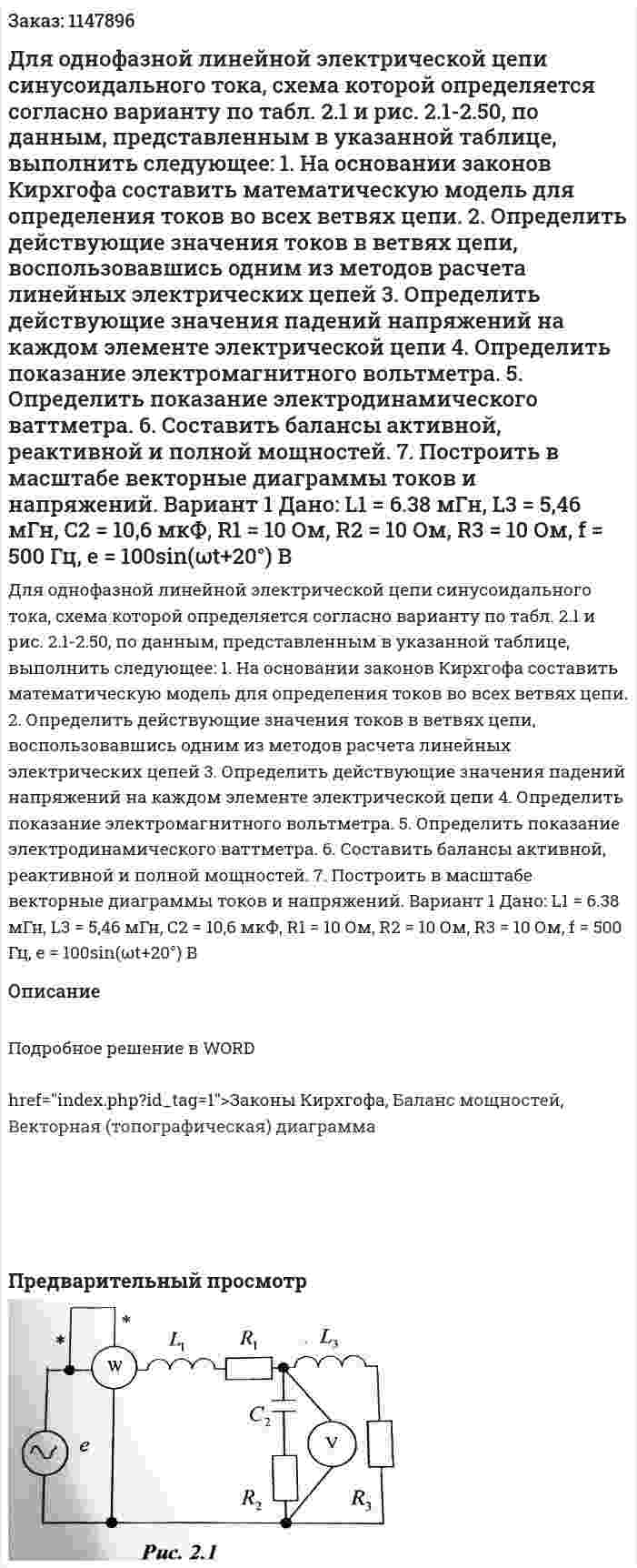 Для однофазной линейной электрической цепи синусоидального тока, схема которой определяется согласно варианту по табл. 2.1 и рис. 2.1-2.50, по данным, представленным в указанной таблице, выполнить следующее: 1.	На основании законов Кирхгофа составить математическую модель для определения токов во всех ветвях цепи. 2.	Определить действующие значения токов в ветвях цепи, воспользовавшись одним из методов расчета линейных электрических цепей 3.	Определить действующие значения падений напряжений на каждом элементе электрической цепи 4.	Определить показание электромагнитного вольтметра. 5.	Определить показание электродинамического ваттметра. 6.	Составить балансы активной, реактивной и полной мощностей. 7.	Построить в масштабе векторные диаграммы токов и напряжений.  Вариант 1 Дано: L1 = 6.38 мГн, L3 = 5,46 мГн, С2 = 10,6 мкФ, R1 = 10 Ом, R2 = 10 Ом, R3 = 10 Ом, f = 500 Гц,  e = 100sin(ωt+20°) В 