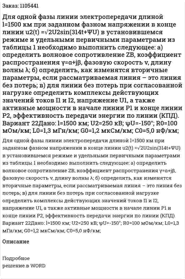 Для одной фазы линии электропередачи длиной l=1500 км при заданном фазном напряжении в конце линии u2(t) =√2U2sin(314t+ΨU) в установившемся режиме и удельными первичными параметрами из таблицы 1 необходимо выполнить следующее:  а) определить волновое сопротивление ZВ, коэффициент распространения γ=α+jβ, фазовую скорость v, длину волны λ; б) определить, как изменятся вторичные параметры, если рассматриваемая линия – это линия без потерь; в) для линии без потерь при согласованной нагрузке определить комплексы действующих значений токов I1 и I2, напряжение U1, а также активные мощности в начале линии P1 и конце линии P2, эффективность передачи энергии по линии (КПД).  Вариант 22Дано: l=1500 км; U2=250 кВ; ψU=-150°; R0=100 мОм/км; L0=1,3 мГн/км; G0=1,2 мкСм/км; С0=5,0 нФ/км; 