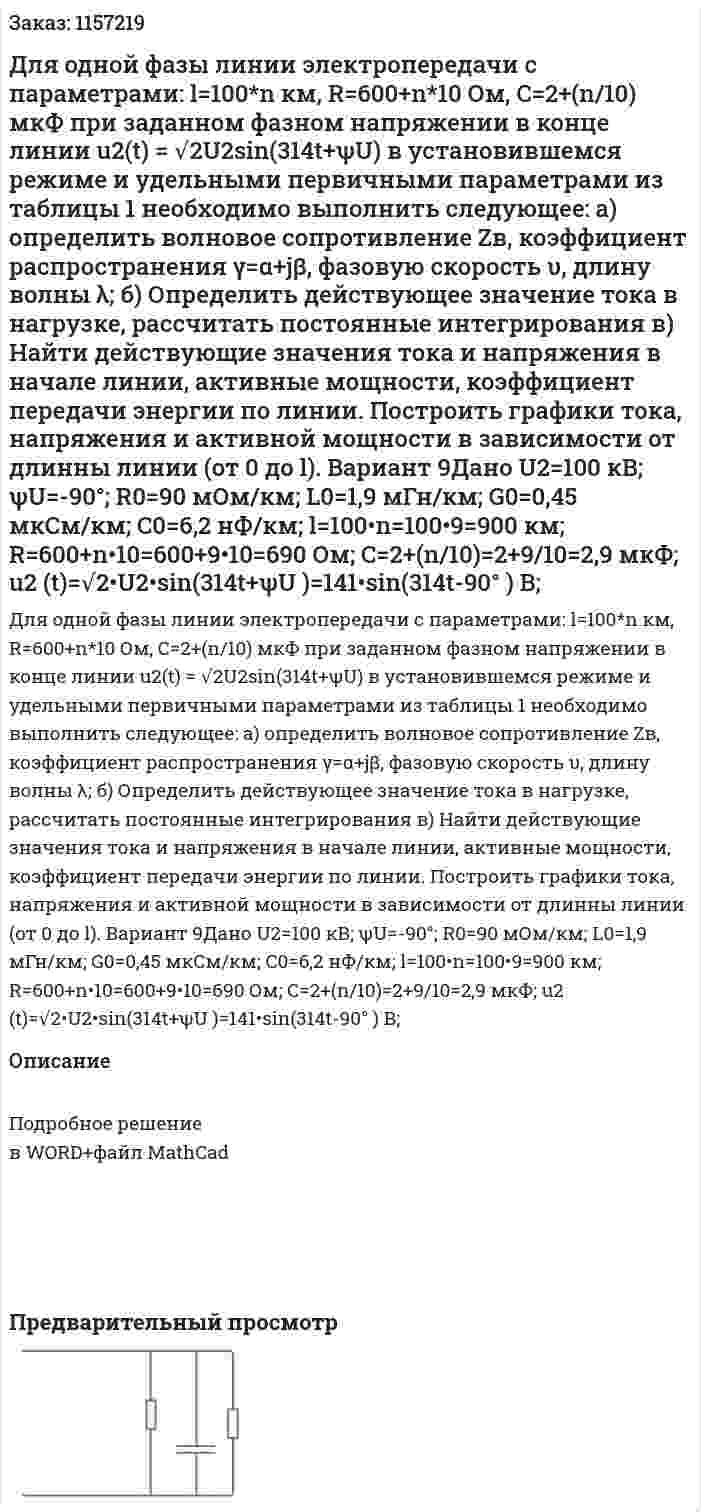 Для одной фазы линии электропередачи с параметрами: l=100*n км, R=600+n*10 Ом, C=2+(n/10) мкФ при заданном фазном напряжении в конце линии u2(t) = √2U2sin(314t+ψU) в установившемся режиме и удельными первичными параметрами из таблицы 1 необходимо выполнить следующее: а) определить волновое сопротивление Zв, коэффициент распространения γ=α+jβ, фазовую скорость υ, длину волны λ; б) Определить действующее значение тока в нагрузке, рассчитать постоянные интегрирования в) Найти действующие значения тока и напряжения в начале линии, активные мощности, коэффициент передачи энергии по линии. Построить графики тока, напряжения и активной мощности в зависимости от длинны линии (от 0 до l). Вариант 9Дано U2=100 кВ; ψU=-90°; R0=90 мОм/км; L0=1,9 мГн/км; G0=0,45 мкСм/км; C0=6,2 нФ/км; l=100•n=100•9=900 км; R=600+n•10=600+9•10=690 Ом; C=2+(n/10)=2+9/10=2,9 мкФ; u2 (t)=√2•U2•sin⁡(314t+ψU )=141•sin⁡(314t-90° )  В; 