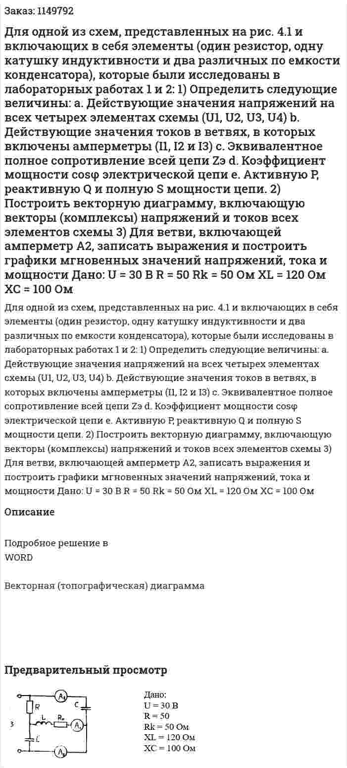 Для одной из схем, представленных на рис. 4.1 и включающих в себя элементы (один резистор, одну катушку индуктивности и два различных по емкости конденсатора), которые были исследованы в лабораторных работах 1 и 2: 1)	Определить следующие величины: a.	Действующие значения напряжений на всех четырех элементах схемы (U1, U2, U3, U4) b.	Действующие значения токов в ветвях, в которых включены амперметры (I1, I2 и I3) c.	Эквивалентное полное сопротивление всей цепи Zэ d.	Коэффициент мощности cosφ электрической цепи e.	Активную P, реактивную Q и полную S мощности цепи. 2)	Построить векторную диаграмму, включающую векторы (комплексы) напряжений и токов всех элементов схемы 3)	Для ветви, включающей амперметр А2, записать выражения и построить графики мгновенных значений напряжений, тока и мощности   Дано: U = 30 В R = 50  Rk = 50 Ом XL = 120 Ом XC = 100 Ом 