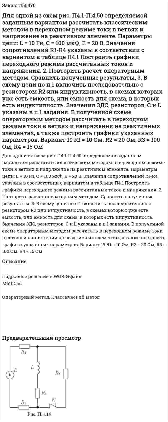 Для одной из схем рис. П4.1-П.4.50 определяемой заданным вариантом рассчитать классическим методом в переходном режиме токи в ветвях и напряжение на реактивном элементе. Параметры цепи: L = 10 Гн, С = 100 мкФ, Е = 20 В. Значения сопротивлений R1-R4 указаны в соответствии с вариантом в таблице П4.1 Построить графики переходного режима рассчитанных токов и напряжения. 2.	Повторить расчет операторным методом. Сравнить полученные результаты. 3.	В схему цепи по п.1 включить последовательно с резистором R2 или индуктивность, в схемах которых уже есть емкость, или емкость для схема, в которых есть индуктивность. Значения ЭДС, резисторов, С и L указаны в п.1 задания. В полученной схеме операторным методом рассчитать в переходном режиме токи в ветвях и напряжения на реактивных элементах, а также построить графики указанных параметров. Вариант 19 R1 = 10 Ом, R2 = 20 Ом, R3 = 100 Ом, R4 = 15 Ом