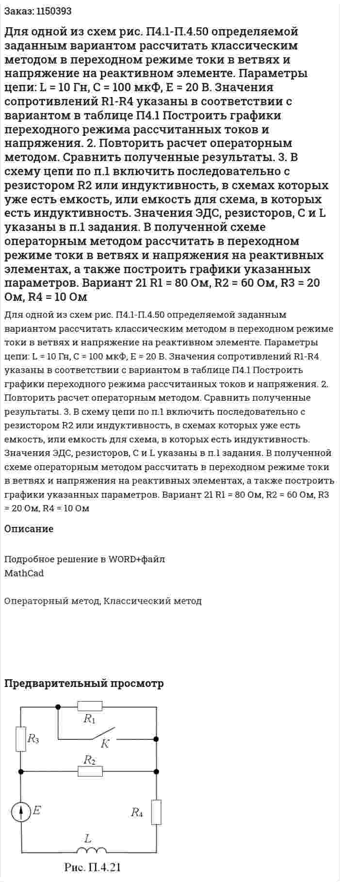 Для одной из схем рис. П4.1-П.4.50 определяемой заданным вариантом рассчитать классическим методом в переходном режиме токи в ветвях и напряжение на реактивном элементе. Параметры цепи: L = 10 Гн, С = 100 мкФ, Е = 20 В. Значения сопротивлений R1-R4 указаны в соответствии с вариантом в таблице П4.1 Построить графики переходного режима рассчитанных токов и напряжения. 2.	Повторить расчет операторным методом. Сравнить полученные результаты. 3.	В схему цепи по п.1 включить последовательно с резистором R2 или индуктивность, в схемах которых уже есть емкость, или емкость для схема, в которых есть индуктивность. Значения ЭДС, резисторов, С и L указаны в п.1 задания. В полученной схеме операторным методом рассчитать в переходном режиме токи в ветвях и напряжения на реактивных элементах, а также построить графики указанных параметров. Вариант 21 R1 = 80 Ом, R2 = 60 Ом, R3 = 20 Ом, R4 = 10 Ом
