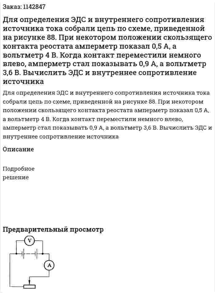 Для определения ЭДС и внутреннего сопротивления источника тока собрали цепь по схеме, приведенной на рисунке 88. При некотором положении скользящего контакта реостата амперметр показал 0,5 А, а вольтметр 4 В. Когда контакт переместили немного влево, амперметр стал показывать 0,9 А, а вольтметр 3,6 В. Вычислить ЭДС и внутреннее сопротивление источника 