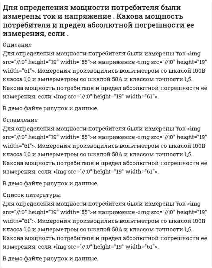      
          Описание
          Для определения мощности электропечи были измерены: напряжение сети  220 В вольтметром с верхним пределом измерения 300 В класса точности 1.5, ток 350 А амперметром с верхним пределом измерения 500 А класса точности 2.5. Вычислить наибольшую возможную относительную погрешность измерения мощности.   
          Оглавление
          Для определения мощности электропечи были измерены: напряжение сети  220 В вольтметром с верхним пределом измерения 300 В класса точности 1.5, ток 350 А амперметром с верхним пределом измерения 500 А класса точности 2.5. Вычислить наибольшую возможную относительную погрешность измерения мощности.   
          Список литературы
          Для определения мощности электропечи были измерены: напряжение сети  220 В вольтметром с верхним пределом измерения 300 В класса точности 1.5, ток 350 А амперметром с верхним пределом измерения 500 А класса точности 2.5. Вычислить наибольшую возможную относительную погрешность измерения мощности.  
            
            
            Для определения мощности электропечи были измерены: напряжение сети 220 В вольтметром с верхним пределом измерения 300 В класса точности 1.5, ток 350 А амперметром с верхним пределом измерения 500 АДля определения содержания кремния в сталях в виде кремнемолибденового комплекса был построен калибровомный график по чистому диоксиду кремния по данным, приведенным в таблице 2.1.Для опыта с кольцами Ньютона применена плосковыпуклая линза с показателем преломления 1.5. Радиус 2-го темного кольца Ньютона в проходящем свете 0,33 мм. Наблюдение ведется при освещении линзы светом с длиной волны 589 нм. Найти главное фокусноДля подогрева воды выхлопными газами в цистерне пожарного авто-мобиля смонтирован горизонтальный трубопровод, наружный диаметр ко-торого d. Определить длину трубопровода, необходимую для компенсации тепловых потерь от воды через стенку цистерныДля полупроводникового образца, имеющего форму куба со стороной l, измерено сопротивление. Извество, что при отсутствии освещения полупроводника оно равно R_0, а при наличии освещения сопротивление равно R. Найти концентрацию электронов ΔДля получения стандартного раствора соды использовали мерную колбу на 500 мл, в которую поместили 11,252 г вещества. Какой объем полученного раствора соды необходим для нейтрализации 20 мл 0,018 нормального раствора соляной кислоты? Для разрушения моста достаточно попадания одной бомбы. Сброшены 4 бомбы, вероятность попадания которых соответственно 0,2; 0,3; 0,4; 0,45. Найти вероятность того, что мост будет разрушен.Для двух параллельных жидкофазных реакций 2А —> R и А —> 4S определить степень превращения реагента А, выход и селективность по целевому продукту R, если по окончании реакции концентрации веществ кмоль/м3) СА = 2; CR = 3; CS = 4.Для идеализированного цикла двигателя внутреннего сгорания, заданного значениями параметров, определить давление, удельный объем и температуру во всех характерных точках цикла; работу и теплоту за цикл, а также термический КПД цикла ηt. Для измерения постоянного тока последовательно с резистором 10 Ом включен амперметр с внутренним сопротивлением 0,2 Ом. Определить абсолютную и относительную погрешности нахождения тока при условии, что напряжение равно 5 В.Для каких частиц возникает черенковское излучение при их движении в воде, когда их кинетическая энергия превышает 972 МэВ?Для квадратной трубы со стороной а (рис.6) определить критическую скорость vкр движения воды, воздуха и турбинного масла, приняв критическое значение числа Рейнольдса Re = 2000. Значения кинематической вязкости при t = 20C . Вариант 3. Для нахождения скорости автомобиля используется радар, излучающий волны длины λ0 = 3 см. Приёмник радара регистрирует частоту биений между частотой сигнала, посылаемого передатчиком и частотой сигнала, отражённой от автомобиля, движущегоДля определения индуктивности дросселя его сначала включают в цепь постоянного тока, а затем в цепь