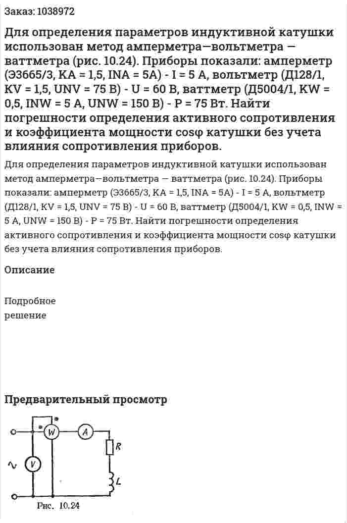 Для определения параметров индуктивной катушки использован метод амперметра—вольтметра — ваттметра (рис. 10.24). Приборы показали: амперметр (Э3665/3, KA = 1,5, INA = 5А) - I = 5 А, вольтметр (Д128/1, КV = 1,5, UNV =  75 В) - U = 60 В, ваттметр (Д5004/1, KW = 0,5, INW = 5 A, UNW = 150 В) - Р = 75 Вт. Найти погрешности определения активного сопротивления и коэффициента мощности cosφ катушки без учета влияния сопротивления приборов. 