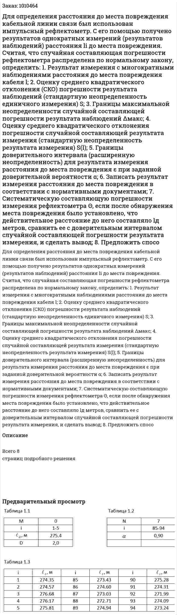 Для определения расстояния до места повреждения кабельной линии связи был использован импульсный рефлектометр. С его помощью получено   результатов однократных измерений (результатов наблюдений) расстояния li  до места повреждения. Считая, что случайная составляющая погрешности рефлектометра распределена по нормальному закону, определить: 1.	Результат измерения с многократными наблюдениями расстояния до места повреждения кабеля l; 2.	Оценку среднего квадратического отклонения (СКО) погрешности результата наблюдений (стандартную неопределенность единичного измерения)  S; 3.	Границы максимальной неопределенности случайной составляющей погрешности результата наблюдений Δмакс; 4.	Оценку среднего квадратического отклонения погрешности случайной составляющей результата измерения (стандартную неопределенность результата измерения)  S(l); 5.	Границы доверительного интервала (расширенную неопределенность) для результата измерения расстояния до места повреждения ε при заданной доверительной вероятности α; 6.	Записать результат измерения расстояния до места повреждения в соответствии с нормативными документами; 7.	Систематическую составляющую погрешности измерения рефлектометра Θ, если после обнаружения места повреждения было установлено, что действительное расстояние до него составляло lд  метров, сравнить ее с доверительным интервалом случайной составляющей погрешности результата измерения, и сделать вывод; 8.	Предложить спосо 