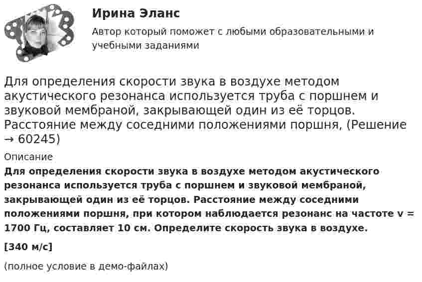     
            Описание
            Для определения скорости звука в воздухе методом акустического резонанса используется труба с поршнем и звуковой мембраной, закрывающей один из её торцов. Расстояние между соседними положениями поршня, при котором наблюдается резонанс на частоте v = 1700 Гц, составляет 10 см. Определите скорость звука в воздухе.[340 м/с](полное условие в демо-файлах)   
            
            
            Для определения скорости звука в воздухе методом акустического резонанса используется труба с поршнем и звуковой мембраной, закрывающей один из её торцов. Расстояние l между соседними положениями поршняДля определения скорости звука в воздухе методом акустического резонанса используется труба с поршнем и звуковой мембраной, закрывающей один из её торцов. Расстояние между соседними положениями поршня, Для определения тепловой мощности системы отопленияДля определения удельной теплоёмкости испытуемое тело массой 0,15 кг нагрели до 100 ºС и поместили в латунный калориметр массой 120 г с 0,2 кг воды при 16 ºС. В результате теплообмена установилась температура 22 ºСДля определения удельной теплоты парообразования воды в медный калориметр массой 180 г, содержащий 420 г воды при температуре 8,4 ºС, через змеевик впускают 17,89 г сухого пара при температуре 100 ºС.Для определения члена ренты необходимо знать … (укажите 2 варианта ответа)Для опробования водоносных горизонтов выше регионального водоупора и для изучения свойств пород используют:Для обязательного страхования характерно …Для ограничения распространения шума от подвижного состава между железнодорожным полотном и зданием дистанции электроснабжения установлен экран из железобетонных элементов. Оценить параметры шума на соответствие нормам с 07 до 23 ч. Для оказания медицинской помощи при несчастном случае в горном ущелье за медикаментами послан лыжник. Он должен по горизонтальной прямолинейной лыжне пройти путь S = 12 км и вернуться обратно. Его скорость без ветра постоянна и равна Для описания товара или услуги, их достоинств и преимуществ, создания образа, а также, чтобы подчеркнуть настроение в рекламных текстах чаще всего используют...Для определения диэлектрической проницаемости животного жира вырезанный из него плоский образец зажимают между двумя электродами. Площадь образца 20 см2, толщина 8 мм. При пропускании через него переменного тока Для определения коэффициента трения между деревянными поверхностями, брусок положили на доску и стали поднимать один конец доски до тех пор, пока брусок не начал по ней скользить. Это произошло при угле наклона Для определения магний осажден в виде фосфата магния и аммония. 