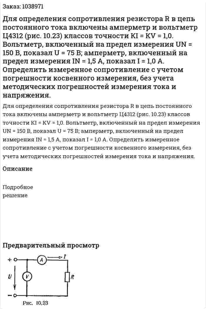 Для определения сопротивления резистора R в цепь постоянного тока включены амперметр и вольтметр Ц4312 (рис. 10.23) классов точности КI = КV = 1,0. Вольтметр, включенный на предел измерения UN = 150 В, показал U = 75 В; амперметр, включенный на предел измерения IN = 1,5 А, показал I = 1,0 А. Определить измеренное сопротивление с учетом погрешности косвенного измерения, без учета методических погрешностей измерения тока и напряжения. 
