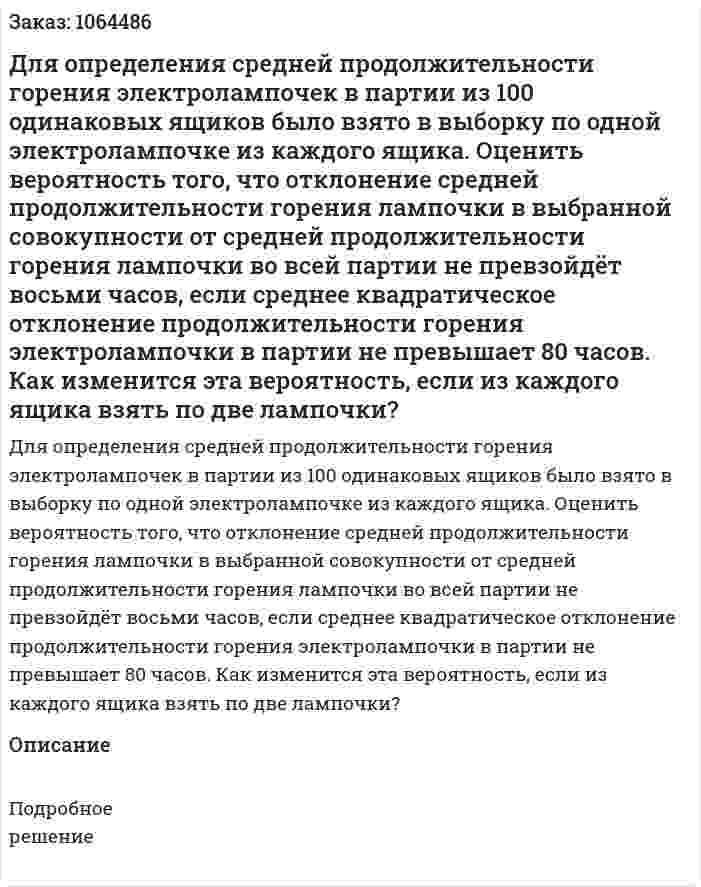 Для определения средней продолжительности горения электролампочек в партии из 100 одинаковых ящиков было взято в выборку по одной электролампочке из каждого ящика. Оценить вероятность того, что отклонение средней продолжительности горения лампочки в выбранной совокупности от средней продолжительности горения лампочки во всей партии не превзойдёт восьми часов, если среднее квадратическое отклонение продолжительности горения электролампочки в партии не превышает 80 часов. Как изменится эта вероятность, если из каждого ящика взять по две лампочки? 