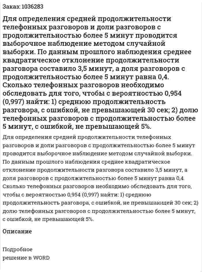 Для определения средней продолжительности телефонных разговоров и доли разговоров с продолжительностью более 5 минут проводится выборочное наблюдение методом случайной выборки. По данным прошлого наблюдения среднее квадратическое отклонение продолжительности разговора составило 3,5 минут, а доля разговоров с продолжительностью более 5 минут равна 0,4. 	Сколько телефонных разговоров необходимо обследовать для того, чтобы с вероятностью 0,954 (0,997) 	найти: 	1) среднюю продолжительность разговора, с ошибкой, не превышающей 30 сек; 	2) долю телефонных разговоров с продолжительностью более 5 минут, с ошибкой, не превышающей 5%. 
