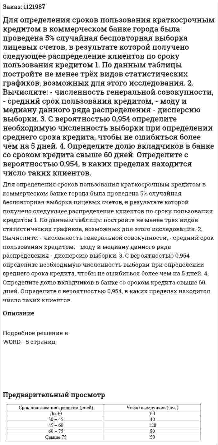 Для определения сроков пользования краткосрочным кредитом в коммерческом банке города была проведена 5% случайная бесповторная выборка лицевых счетов, в результате которой получено следующее распределение клиентов по сроку пользования кредитом 1. По данным таблицы постройте не менее трёх видов статистических графиков, возможных для этого исследования.   2. Вычислите:   - численность генеральной совокупности,  - средний срок пользования кредитом,  - моду и медиану данного ряда распределения  - дисперсию выборки.  3. С вероятностью 0,954 определите необходимую численность выборки при определении среднего срока кредита, чтобы не ошибиться более чем на 5 дней.  4. Определите долю вкладчиков в банке со сроком кредита свыше 60 дней. Определите с вероятностью 0,954, в каких пределах находится число таких клиентов.  
