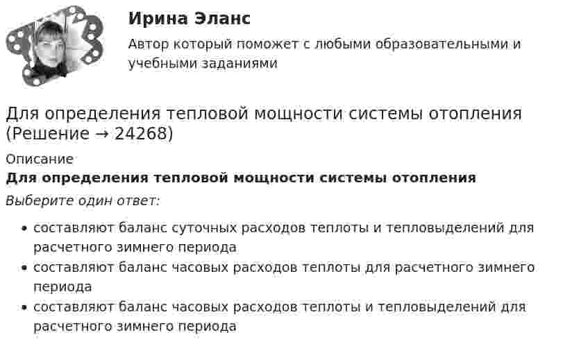      
          Описание
          Для определения тепловой мощности системы отопленияВыберите один ответ:составляют баланс суточных расходов теплоты и тепловыделений для расчетного зимнего периодасоставляют баланс часовых расходов теплоты для расчетного зимнего периодасоставляют баланс часовых расходов теплоты и тепловыделений для расчетного зимнего периода  
            
            
            Для определения скорости звука в воздухе методом акустического резонанса используется труба с поршнем и звуковой мембраной, закрывающей один из её торцов. Расстояние между соседними положениями поршня, Для определения тепловой мощности системы отопленияДля определения удельной теплоёмкости испытуемое тело массой 0,15 кг нагрели до 100 ºС и поместили в латунный калориметр массой 120 г с 0,2 кг воды при 16 ºС. В результате теплообмена установилась температура 22 ºСДля определения удельной теплоты парообразования воды в медный калориметр массой 180 г, содержащий 420 г воды при температуре 8,4 ºС, через змеевик впускают 17,89 г сухого пара при температуре 100 ºС.Для определения члена ренты необходимо знать … (укажите 2 варианта ответа)Для опробования водоносных горизонтов выше регионального водоупора и для изучения свойств пород используют:Для организации компьютерной сети необходимо наличие ... (укажите 3 варианта ответа)Для ограничения распространения шума от подвижного состава между железнодорожным полотном и зданием дистанции электроснабжения установлен экран из железобетонных элементов. Оценить параметры шума на соответствие нормам с 07 до 23 ч. Для оказания медицинской помощи при несчастном случае в горном ущелье за медикаментами послан лыжник. Он должен по горизонтальной прямолинейной лыжне пройти путь S = 12 км и вернуться обратно. Его скорость без ветра постоянна и равна Для описания товара или услуги, их достоинств и преимуществ, создания образа, а также, чтобы подчеркнуть настроение в рекламных текстах чаще всего используют...Для определения диэлектрической проницаемости животного жира вырезанный из него плоский образец зажимают между двумя электродами. Площадь образца 20 см2, толщина 8 мм. При пропускании через него переменного тока Для определения коэффициента трения между деревянными поверхностями, брусок положили на доску и стали поднимать один конец доски до тех пор, пока брусок не начал по ней скользить. Это произошло при угле наклона Для определения магний осажден в виде фосфата магния и аммония. Для определения ограниченного количества факторов макросреды, оказывающих или могущих оказать на тот или иной социально-экономический процесс или организацию наиболее существенное влияние, предназначен такой метод, как … 