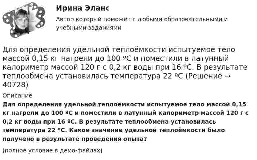     
          Описание
          Для определения удельной теплоёмкости испытуемое тело массой 0,15 кг нагрели до 100 ºС и поместили в латунный калориметр массой 120 г с 0,2 кг воды при 16 ºС. В результате теплообмена установилась температура 22 ºС. Какое значение удельной теплоёмкости было получено в результате проведения опыта?(полное условие в демо-файлах)  
            
            
            Для определения тепловой мощности системы отопленияДля определения удельной теплоёмкости испытуемое тело массой 0,15 кг нагрели до 100 ºС и поместили в латунный калориметр массой 120 г с 0,2 кг воды при 16 ºС. В результате теплообмена установилась температура 22 ºСДля определения удельной теплоты парообразования воды в медный калориметр массой 180 г, содержащий 420 г воды при температуре 8,4 ºС, через змеевик впускают 17,89 г сухого пара при температуре 100 ºС.Для определения члена ренты необходимо знать … (укажите 2 варианта ответа)Для опробования водоносных горизонтов выше регионального водоупора и для изучения свойств пород используют:Для организации компьютерной сети необходимо наличие ... (укажите 3 варианта ответа)Для организаций с небольшим стажем работы на рынке более целесообразно ориентироваться на привлечение преимущественно ...Для оказания медицинской помощи при несчастном случае в горном ущелье за медикаментами послан лыжник. Он должен по горизонтальной прямолинейной лыжне пройти путь S = 12 км и вернуться обратно. Его скорость без ветра постоянна и равна Для описания товара или услуги, их достоинств и преимуществ, создания образа, а также, чтобы подчеркнуть настроение в рекламных текстах чаще всего используют...Для определения диэлектрической проницаемости животного жира вырезанный из него плоский образец зажимают между двумя электродами. Площадь образца 20 см2, толщина 8 мм. При пропускании через него переменного тока Для определения коэффициента трения между деревянными поверхностями, брусок положили на доску и стали поднимать один конец доски до тех пор, пока брусок не начал по ней скользить. Это произошло при угле наклона Для определения магний осажден в виде фосфата магния и аммония. Для определения ограниченного количества факторов макросреды, оказывающих или могущих оказать на тот или иной социально-экономический процесс или организацию наиболее существенное влияние, предназначен такой метод, как … Для определения скорости звука в воздухе методом акустического резонанса используется труба с поршнем и звуковой мембраной, закрывающей один из её торцов. Расстояние l между соседними положениями поршня