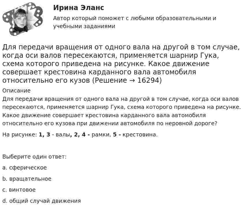      
          Описание
          Для передачи вращения от одного вала на другой в том случае, когда оси валов пересекаются, применяется шарнир Гука, схема которого приведена на рисунке. Какое движение совершает крестовина карданного вала автомобиля относительно его кузова при движении автомобиля по неровной дороге?На рисунке: 1, 3 - валы, 2, 4 - рамки, 5 - крестовина.Выберите один ответ:a. сферическоеb. вращательноеc. винтовоеd. общий случай движения  
            
            
            Для оценки требуемой доходности проекта, Вы решили воспользоваться даннымиДля передачи вращения от одного вала на другой в том случае, когда оси валов пересекаются, применяется шарнир Гука, схема которого приведена на рисунке. Какое движение совершает крестовина карданного вала автомобиля относительно его кузовДля передачи файлов используется протокол …Для питания осветительной нагрузки внутри и вне помещений, для питания мелкомоторной нагрузки промышленных предприятийиспользуется напряжение Выберите один ответ: a.380 В b.660 В c.220 В d.1000 ВДля питания электросиловой нагрузки в заводских сетях используется напряжение Выберите один ответ: a.660 В b.1000 В c.380 В d.220 ВДля повременной формы оплаты характерна оплата труда в соответствии с количеством …Для подавления в основном каких гармоник используют укорочение шага обмотки? Выберите один ответ: a.1 и 2; b.нечетных; c.3 и 9; d.5 и 7; e.четных.Для открытой модели государственной службы характерно:...Для открытой модели государственной службы характерно широкое использование:... технологий управления кадрамиДля отправки небольших объемов данных без установки соединения используется протокол …Для оформления результатов инвентаризации денежных средств в кассе, а также разных ценностей и документов (наличных денег, марок, чеков (чековых книжек) и других), находящихся в кассе, оформляются формы …Для оформления результатов инвентаризации основных средств используются формы …Для охлаждения лимонада массой 200 г в него кидают кубики льда при 0 °C. Масса каждого кубика 8 г. Первоначальная температура лимонада 30 °C. Сколько целых кубиков надо бросить в лимонад, чтобы установилась температура 15 °C? Для оценки выпущенной продукции с точки зрения ее соответствия установленным требованиям используются … показатели