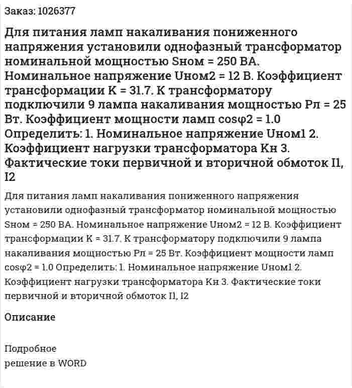 Для питания ламп накаливания пониженного напряжения установили однофазный трансформатор номинальной мощностью Sном = 250 ВА. Номинальное напряжение Uном2 = 12 В. Коэффициент трансформации K = 31.7. К трансформатору подключили 9 лампа накаливания мощностью Pл = 25 Вт. Коэффициент мощности ламп cosφ2 = 1.0 Определить: 1.	Номинальное напряжение Uном1 2.	Коэффициент нагрузки трансформатора Kн 3.	Фактические токи первичной и вторичной обмоток I1, I2 