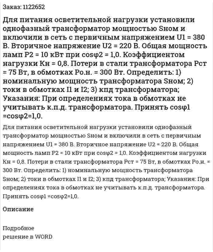 Для питания осветительной нагрузки установили однофазный трансформатор мощностью Sном  и  включили в сеть с первичным напряжением U1 = 380 В. Вторичное напряжение U2 = 220 В. Общая мощность ламп P2 = 10 кВт при cosφ2 = 1,0. Коэффициентом нагрузки Кн = 0,8. Потери в стали трансформатора  Pст = 75 Вт, в обмотках Pо.н. = 300 Вт. Определить: 1)    номинальную мощность трансформатора Sном; 2)    токи в обмотках I1 и I2; 3)    кпд трансформатора; Указания: При определениях тока в обмотках не учитывать к.п.д. трансформатора.  Принять cosφ1 =cosφ2=1,0. 