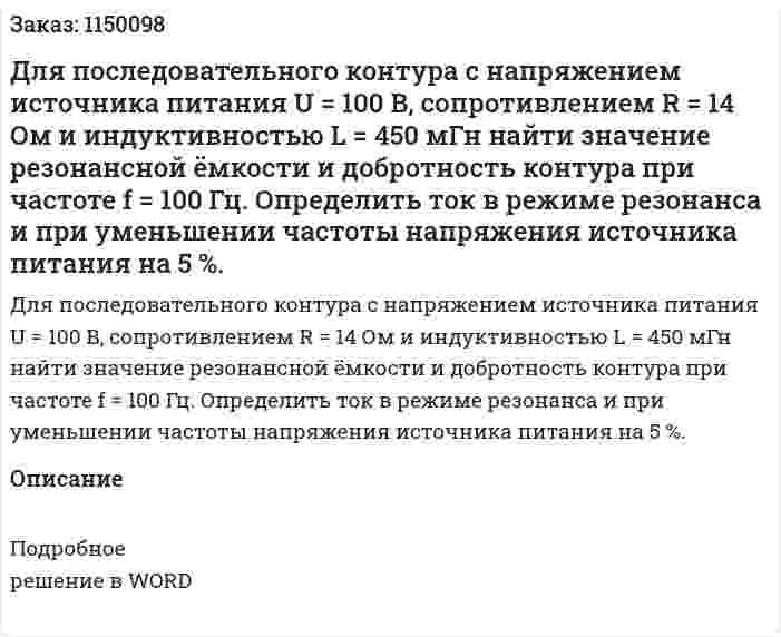 Для последовательного контура с напряжением источника питания   U = 100 В, сопротивлением   R = 14 Ом и индуктивностью    L = 450 мГн найти значение резонансной ёмкости и добротность контура при частоте    f = 100 Гц. Определить ток в режиме резонанса и при уменьшении частоты напряжения источника питания на 5 %. 